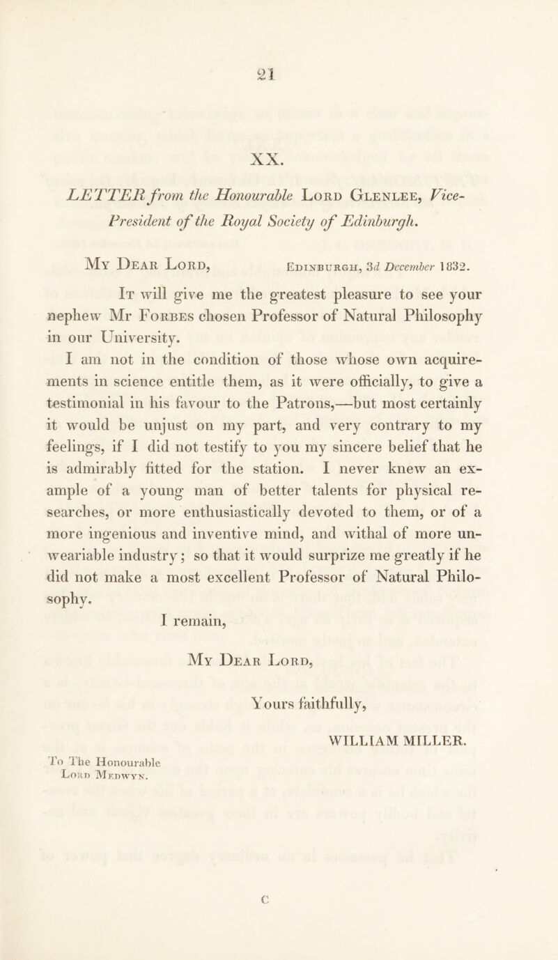 XX. LETTER from the Honourable Lord Glenlee, Vice- President of the Royal Society of Edinburgh. My LEAR Lord, Edinburgh, 3d December 1832. It will give me the greatest pleasure to see your nephew Mr Forbes chosen Professor of Natural Philosophy in our University. I am not in the condition of those whose own acquire- ments in science entitle them, as it were officially, to give a testimonial in his favour to the Patrons,—but most certainly it would be unjust on my part, and very contrary to my feelings, if I did not testify to you my sincere belief that he is admirably fitted for the station. I never knew an ex- ample of a young man of better talents for physical re- searches, or more enthusiastically devoted to them, or of a more ingenious and inventive mind, and withal of more un- weariable industry; so that it would surprize me greatly if he did not make a most excellent Professor of Natural Philo- sophy. I remain, My Dear Lord, Yours faithfully, To The Honourable Loan Mkdwyn. WILLIAM MILLER, C