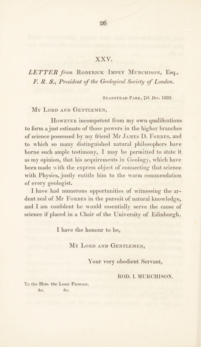 XXV. LETTER from Roderick Impey Murchison, Esq., T. R. President of the Geological Society of London. Stanstead Park, *]th Dec. 1832. My Lord and Gentlemen, However incompetent from my own qualifications to form a just estimate of those powers in the higher branches of science possessed by my friend Mr James D. Forbes, and to which so many distinguished natural philosophers have borne such ample testimony, I may be permitted to state it as my opinion, that his acquirements in Geology, which have been made with the express object of connecting that science with Physics, justly entitle him to the warm commendation of every geologist. I have had numerous opportunities of witnessing the ar- dent zeal of Mr Forbes in the pursuit of natural knowledge, and I am confident he would essentially serve the cause of science if placed in a Chair of the University of Edinburgh,. I have the honour to be. My Lord and Gentlemen, Your very obedient Servant, To the Hon. the Lord Provost, &c. &c. ROD. I. MURCHISOK