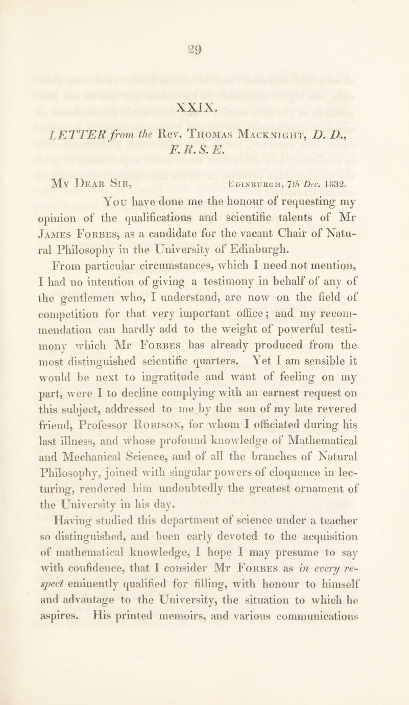 c29 XXIX. LETTER from the Rev. Thomas Macknight, D. 1)., F. R. S. E. My UeAR Sir, Edinburgh, 7th Dec. 1832. You have clone me the honour of requesting my opinion of the qualifications and scientific talents of Mr James Forbes, as a candidate for the vacant Chair of Natu- ral Philosophy in the University of Edinburgh. From particular circumstances, which I need not mention, I had no intention of giving a testimony in behalf of any of the gentlemen who, I understand, are now on the field of competition for that very important office; and my recom- mendation can hardly add to the weight of powerful testi- mony which Mr Forbes has already produced from the most distinguished scientific quarters. Yet I am sensible it would be next to ingratitude and want of feeling on my part, were I to decline complying’ with an earnest request on this subject, addressed to me by the son of my late revered friend. Professor Robison, for whom I officiated during his last illness, and whose profound knowledge of Mathematical and Mechanical Science, and of all the branches of Natural Philosophy, joined with singular powers of eloquence in lec- turing, rendered him undoubtedly the greatest ornament of the University in his day. Having studied this department of science under a teacher so distinguished, and been early devoted to the acquisition of mathematical knowledge, I hope I may presume to say with confidence, that I consider Mr Forbes as in every re- spect eminently qualified for filling, with honour to himself and advantage to the University, the situation to which he aspires. His printed memoirs, and various communications