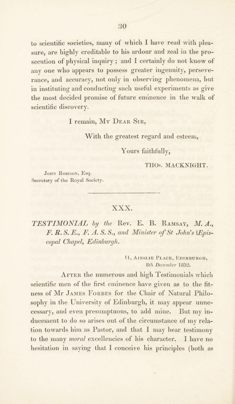 to scientific societies, many of which I have read with plea- sure, are highly creditable to his ardour and zeal in the pro- secution of physical inquiry ; and I certainly do not know of any one who appears to possess greater ingenuity, perseve- rance, and accuracy, not only in observing phenomena, but in instituting and conducting such useful experiments as give the most decided promise of future eminence in the walk of scientific discovery. I remain, My Dear Sir, With the greatest regard and esteem, John Robison, Esq. Secretary of the Royal Society. Yours faithfully, THOs. MACKNIGHT. XXX. TESTIMONIAL by the Rev. E. B. Ramsay, M. A., F. R. S. E,, T. A. S. X, and Minister of St John's \Epis- copal Chapel, Edinburgh. U, Ainslie Place, Edinburgh, 8th December 1832. After the numerous and high Testimonials which scientific men of the first eminence have given as to the fit- ness of Mr James Forbes for the Chair of Natural Philo- sophy in the University of Edinburgh, it may appear unne- cessary, and even presumptuous, to add mine. But my in- ducement to do so arises out of the circumstance of my rela- tion towards him as Pastor, and that I may bear testimony to the many moral excellencies of his character. I have no hesitation in saying that I conceive his principles (both as