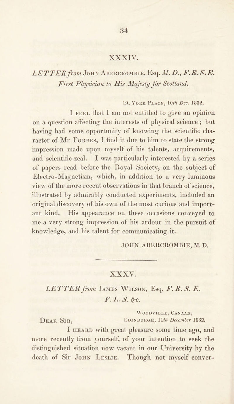 LETTER from, John Abercrombie, Esq. M. D., F. R. S. E. First Physician to His Majesty for Scotland. 19, York Place, IG^/j Dec. 1832. I feel that I am not entitled to give an opinion on a question affecting the interests of physical science; but having had some opportunity of knowing the scientific cha- racter of Mr Forbes, I find it due to him to state the strong impression made upon myself of his talents, acquirements, and scientific zeal. I was particularly interested by a series of papers read before the Royal Society, on the subject of Electro-Magnetism, which, in addition to a very luminous view of the more recent observations in that branch of science, illustrated by admirably conducted experiments, included an original discovery of his own of the most curious and import- ant kind. His appearance on these occasions conveyed to me a very strong impression of his ardour in the pursuit of knowledge, and his talent for communicating it. JOHN ABERCROMBIE, M. D. XXXV. LE T TER from James Wilson, Esq. F.R.S. E. F. L. S. <$fC. Woodville, Canaan, HEAR Sir, Edinburgh, 11th December 1832. I heard with great pleasure some time ago, and more recently from yourself, of your intention to seek the distinguished situation now vacant in our University by the death of Sir John Leslie. Though not myself conver-