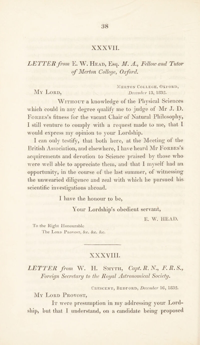 XXXVIL LETTER from E. W. Head, Esq. M. Fellow and Tutor of Merton College, Oxford. Merton College, Oxford, My Lord, December 13, 1832. Without a knowledge of the Physical Sciences which could in any degree qualify me to judge of Mr J. D. Forbes’s fitness for the vacant Chair of Natural Philosophy, I still venture to comply with a request made to me, that I would express my opinion to your Lordship. I can only testify, that both here, at the Meeting ol the British Association, and elsewhere, I have heard Mr Forbes’s acquirements and devotion to Science praised by those who were well able to appreciate them, and that I myself had an opportunity, in the course of the last summer, of witnessing the unwearied diligence and zeal with which he pursued his scientific investigations abroad. I have the honour to be, Your Lordship’s obedient servant, E. W. HEAD* To the Right Honourable The Lord Provost, &c. &c. &c. XXXVIII. LETTER from W. H. Smyth, Capt. R. X., F.R.S., Foreign Secretary to the Royal Astronomical Society. Crescent, Bedford, December 1G, 1832. My Lord Provost, It were presumption in my addressing your Lord- ship, but that I understand, on a candidate being proposed