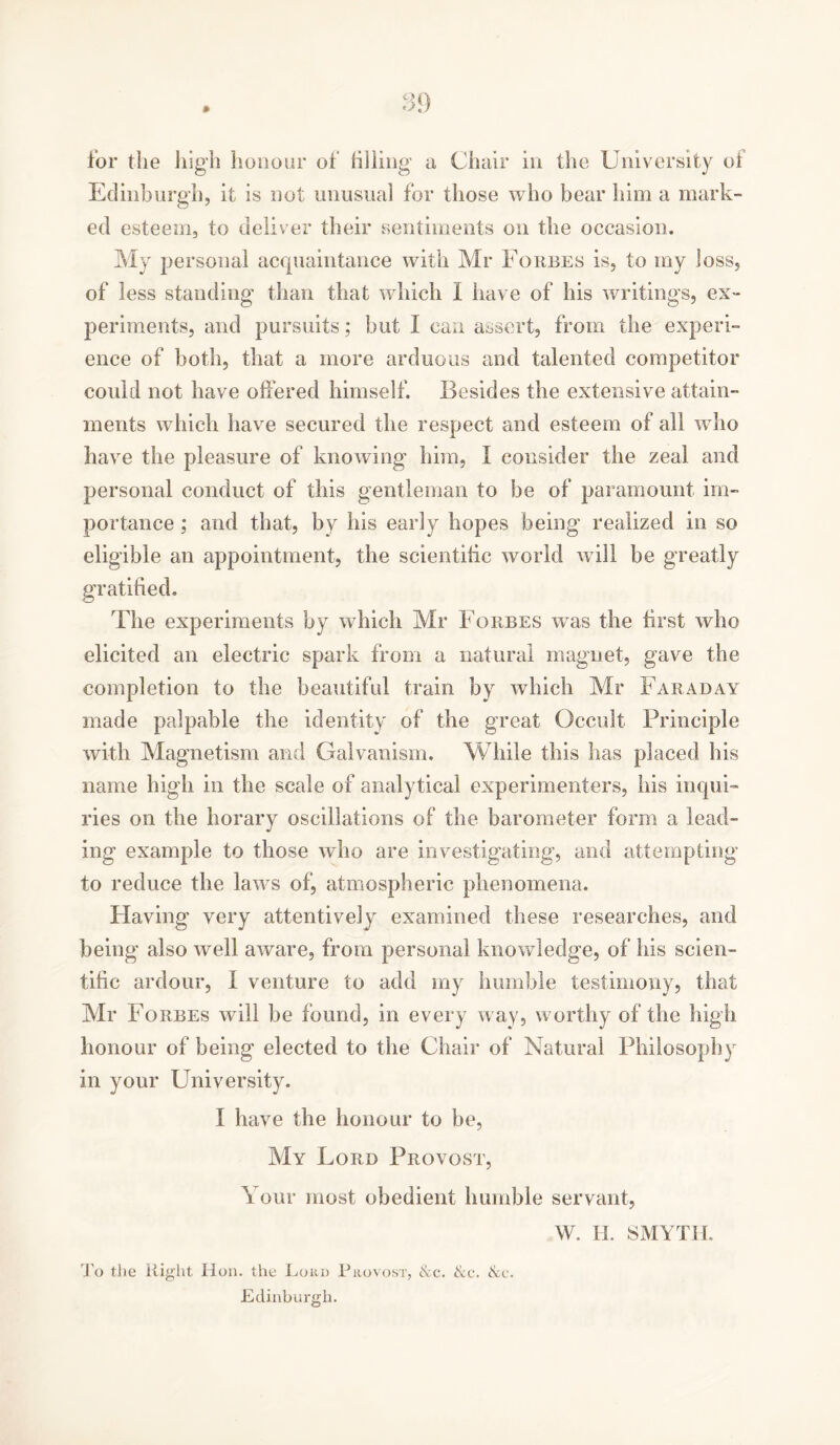 for the high honour of filling a Chair in the University of Edinburgh, it is not unusual for those who bear him a mark- ed esteem, to deliver their sentiments on the occasion. My personal acquaintance with Mr Forbes is, to my Joss, of less standing than that which I have of his writings, ex- periments, and pursuits; but I can assert, from the experi- ence of both, that a more arduous and talented competitor could not have offered himself. Besides the extensive attain- ments which have secured the respect and esteem of all who have the pleasure of knowing' him, I consider the zeal and personal conduct of this gentleman to be of paramount im- portance ; and that, by his early hopes being realized in so eligible an appointment, the scientific world will be greatly gratified. The experiments by which Mr Forbes was the first who elicited an electric spark from a natural magnet, gave the completion to the beautiful train by which Mr Faraday made palpable the identity of the great Occult Principle with Magnetism and Galvanism. While this has placed his name high in the scale of analytical experimenters, his inqui- ries on the horary oscillations of the barometer form a lead- ing example to those who are investigating, and attempting to reduce the laws of, atmospheric phenomena. Having very attentively examined these researches, and being also well aware, from personal knowledge, of his scien- tific ardour, I venture to add my humble testimony, that Mr Forbes will be found, in every way, worthy of the high honour of being elected to the Chair of Natural Philosophy in your University. I have the honour to be, My Ford Provost, Your most obedient humble servant, To the Right ITon. the Loud Provost, &c. Sec. &c. Edinburgh. W. H. SMYTII.