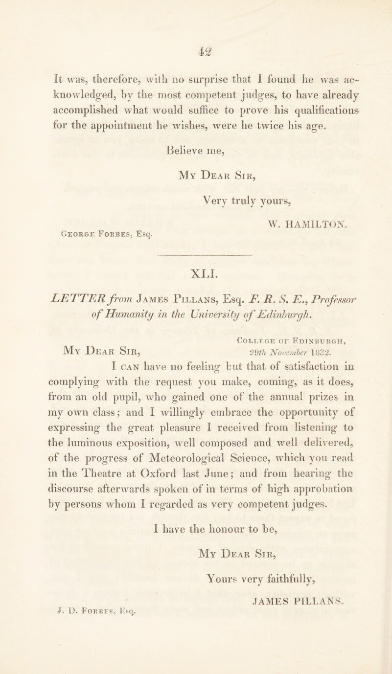 it was, therefore, with no surprise that 1 found he was ac- knowledged, by the most competent judges, to have already accomplished what would suffice to prove his qualifications for the appointment he wishes, were he twice his age. Believe me. George Forres, Esq. My Dear Sir, Very truly yours, W. HAMILTON. XU. LETTER from James Pillans, Esq, F. R. S. E,, Professor of Humanity in the University of Edinburgh. College of Edinburgh, My Dear Sir, 29th November 1832. I can have no feeling but that of satisfaction in complying with the request you make, coming, as it does, from an. old pupil, who gained one of the annual prizes in my own class; and I willingly embrace the opportunity of expressing the great pleasure I received from listening’ to the luminous exposition, well composed and well delivered, of the progress of Meteorological Science, which you read in the Theatre at Oxford last June; and from hearing the discourse afterwards spoken of in terms of high approbation by persons whom I regarded as very competent judges, I have the honour to be, My Dear Sir, Yours very faithfully, •I. I). Forres, Etq. JAMES PILLANS,