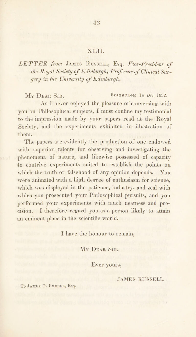 LETTER from James Russell, Esq. Vice-President of the Royal Society of Edinburgh, Professor of Clinical Sur- gery in the University of Edinburgh. My Dear Sir, Edinburgh, 1st Dec. 1832. As I never enjoyed the pleasure of conversing with you on Philosophical subjects, I must confine my testimonial to the impression made by your papers read at the Royal Society, and the experiments exhibited in illustration of them. The papers are evidently the production of one endowed with superior talents for observing and investigating the phenomena of nature, and likewise possessed of capacity to contrive experiments suited to establish the points on which the truth or falsehood of any opinion depends. You were animated with a high degree of enthusiasm for science, which was displayed in the patience, industry, and zeal with which you prosecuted your Philosophical pursuits, and you performed your experiments with much neatness and pre- cision. I therefore regard you as a person likely to attain an eminent place in the scientific world. I have the honour to remain, My Dear Sir, Ever yours, JAMES RUSSELL.