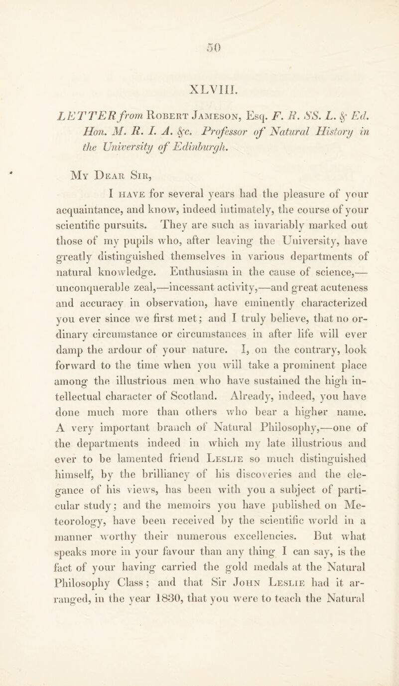 LETTER from Robert Jameson, Esq. F. R. SS. L. Ed. Hon. M, R. I. A. Sfc, Professor of Natural History in the University of Edinburgh. My Dear Sir, I have for several years had the pleasure of your acquaintance, and know, indeed intimately, the course of your scientific pursuits. They are such as invariably marked out those of my pupils who, after leaving the University, have greatly distinguished themselves in various departments of natural knowledge. Enthusiasm in the cause of science,— unconquerable zeal,—incessant activity,—and great acuteness and accuracy in observation, have eminently characterized you ever since we first met; and I truly believe, that no or- dinary circumstance or circumstances in after life will ever damp the ardour of your nature. I, on the contrary, look forward to the time when you will take a prominent place among the illustrious men who have sustained the high in- tellectual character of Scotland. Already, indeed, you have done much more than others who bear a higher name. A very important branch of Natural Philosophy,—one of the departments indeed in which my late illustrious and ever to be lamented friend Leslie so much distinguished himself, by the brilliancy of his discoveries and the ele- gance of his views, has been with you a subject of parti- cular study; and the memoirs you have published on Me- teorology, have been received by the scientific world in a manner worthy their numerous excellencies. But what speaks more in your favour than any thing I can say, is the fact of your having carried the gold medals at the Natural Philosophy Class; and that Sir John Leslie had it ar- ranged, in the year 1830, that you were to teach the Natural