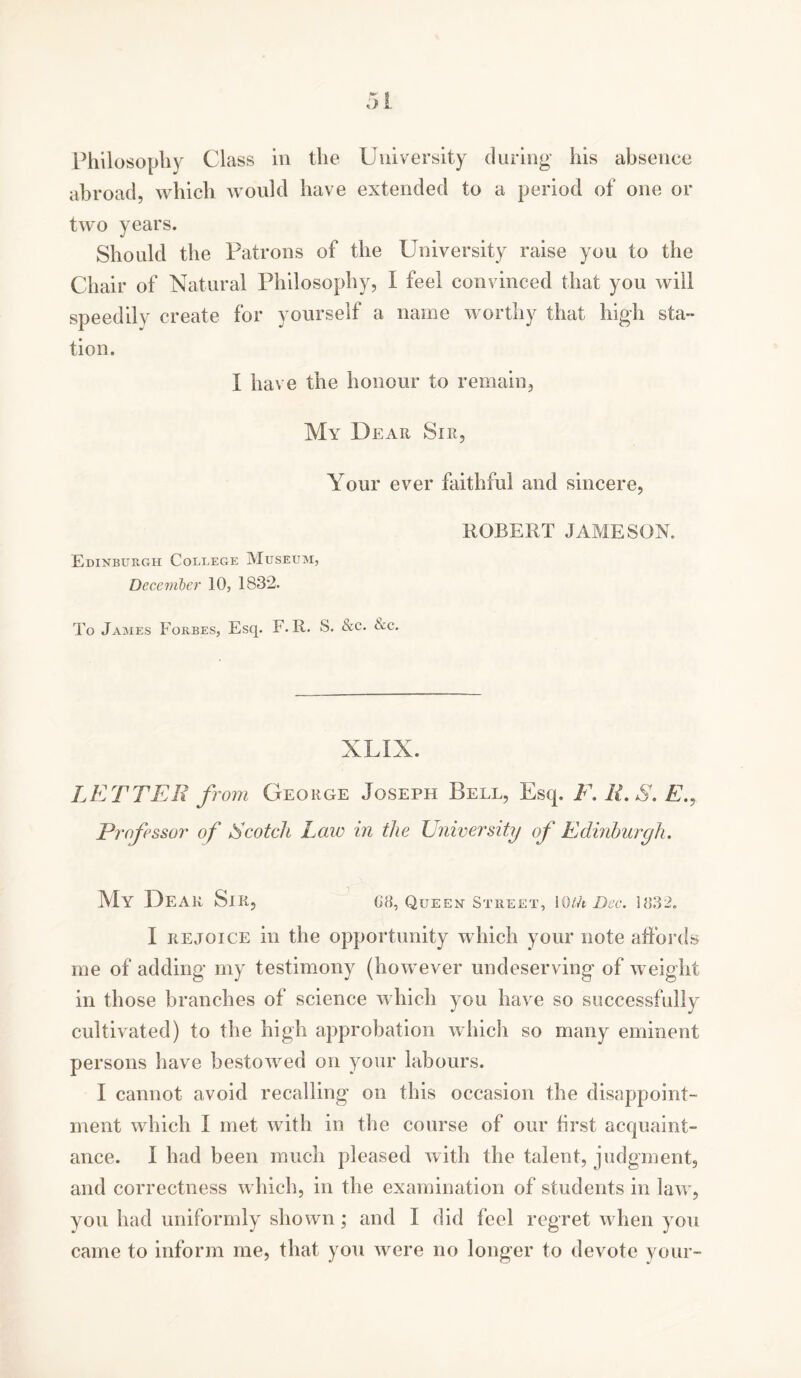 abroad, which avouId have extended to a period of one or two years. Should the Patrons of the University raise you to the Chair of Natural Philosophy, I feel convinced that you will speedily create for yourself a name worthy that high sta- tion. I have the honour to remain, My Dear Sir, Your ever faithful and sincere, ROBERT JAMESON. Edinburgh College Museum, December 10, 1832. To James Forbes, Esq. F. R. S. &c. Xc. XLIX. LETTER from George Joseph Bell, Esq. F. H.S. E., Professor of Scotch Law in the University of Edinburgh. My Dear Si R? 08, Queen Street, iOth Dec. 1832. I rejoice in the opportunity which your note affords me of adding my testimony (however undeserving of weight in those branches of science which you have so successfully cultivated) to the high approbation which so many eminent persons have bestowed on your labours. I cannot avoid recalling on this occasion the disappoint- ment which I met with in the course of our first acquaint- ance. I had been much pleased with the talent, judgment, and correctness which, in the examination of students in la\A', you had uniformly shown; and I did feel regret when you came to inform me, that you Avere no longer to devote your-