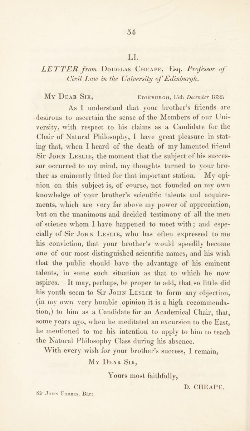 LI. LETTER from Douglas Cheape, Esq. Professor of Civil Law in the University of Edinburgh. My Dear Sir, Edinburgh, 15th December 1832, As I understand that your brother’s friends are desirous to ascertain the sense of the Members of our Uni- versity, with respect to his claims as a Candidate for the Chair of Natural Philosophy, I have great pleasure in stat- ing- that, when I heard of the death of my lamented friend Sir John Leslie, the moment that the subject of his succes- sor occurred to my mind, my thoughts turned to your bro- ther as eminently fitted for that important station. My opi- nion on this subject is, of course, not founded on my own knowledge of your brother’s scientific talents and acquire- ments, which are very far above my power of appreciation, hut on the unanimous and decided testimony of all the men of science whom I have happened to meet with; and espe- cially of Sir John Leslie, who has often expressed to me his conviction, that your brother’s would speedily become one of our most distinguished scientific names, and his wish that the public should have the advantage of his eminent talents, in some such situation as that to which he now aspires. It may, perhaps, be proper to add, that so little did his youth seem to Sir John Leslie to form any objection, (in my own very humble opinion it is a high recommenda- tion,) to him as a Candidate for an Academical Chair, that, some years ago, when he meditated an excursion to the East, he mentioned to me his intention to apply to him to teach the Natural Philosophy Class during his absence. With every wish for your brother’s success, I remain, My Dear Sir, Yours most faithfully, D. CHEAPE, Sir John Forbes, Bart.