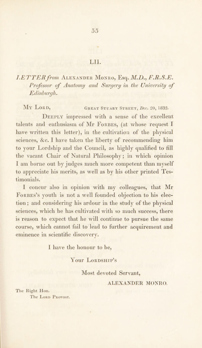 LIL LETTER from Alexander Monro, Esq. M.D., F.R.S.E. Professor of Anatomy and Surgery in the University of Edinburgh. My Lord, Great Stuart Street, Dec. 20, 1832. Deeply impressed with a sense of the excellent talents and enthusiasm of Air Forbes, (at whose request I have written this letter), in the cultivation of the physical sciences, &c. I have taken the liberty of recommending* him to your Lordship and the Council, as highly qualified to fill the vacant Chair of Natural Philosophy; in which opinion X am borne out by judges much more competent than myself to appreciate his merits, as well as by his other printed Tes- timonials. I concur also in opinion with my colleagues, that Mr Forbes’s youth is not a well founded objection to his elec- tion ; and considering his ardour in the study of the physical sciences, which he has cultivated with so much success, there is reason to expect that he will continue to pursue the same course, which cannot fail to lead to further acquirement and eminence in scientific discovery. I have the honour to be. Your Lordship’s Most devoted Servant, The Right Hon. The Lord Provost. ALEXANDER MONRO.