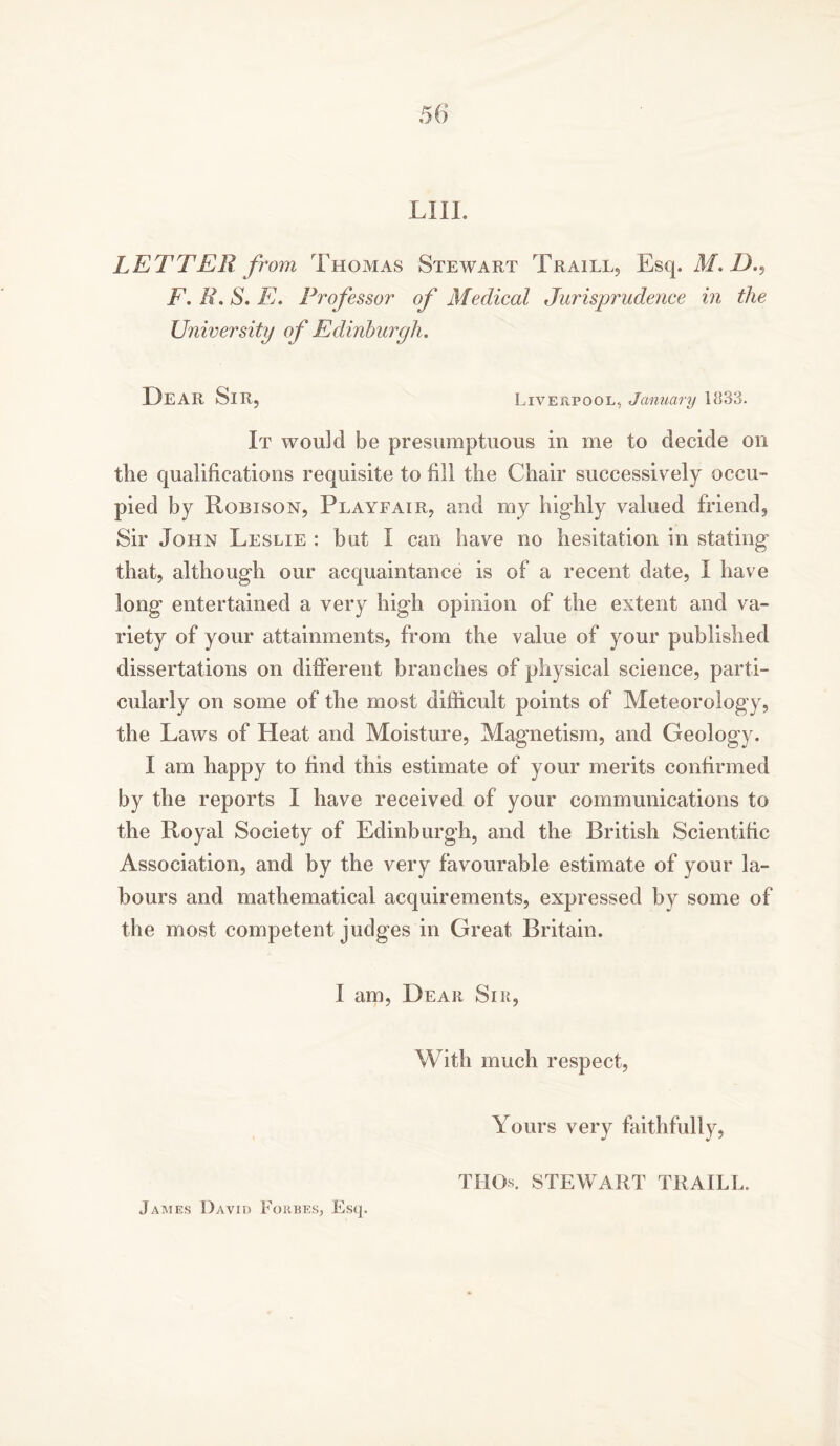 LETTER from Thomas Stewart Traill, Esq. M.D., F.R.S.E. Professor of Medical Jurisprudence in the University of Edinburgh. I)EAR Sir, Liverpool, January 1833. It would be presumptuous in me to decide on the qualifications requisite to fill the Chair successively occu- pied by Robison, Playfair, and my highly valued friend. Sir John Leslie : but I can have no hesitation in stating that, although our acquaintance is of a recent date, I have long entertained a very high opinion of the extent and va- riety of your attainments, from the value of your published dissertations on different branches of physical science, parti- cularly on some of the most difficult points of Meteorology, the Laws of Heat and Moisture, Magnetism, and Geology. I am happy to find this estimate of your merits confirmed by the reports I have received of your communications to the Royal Society of Edinburgh, and the British Scientific Association, and by the very favourable estimate of your la- bours and mathematical acquirements, expressed by some of the most competent judges in Great Britain. I am, Dear Sir, With much respect, Yours very faithfully, THCK STEWART TRAILL.