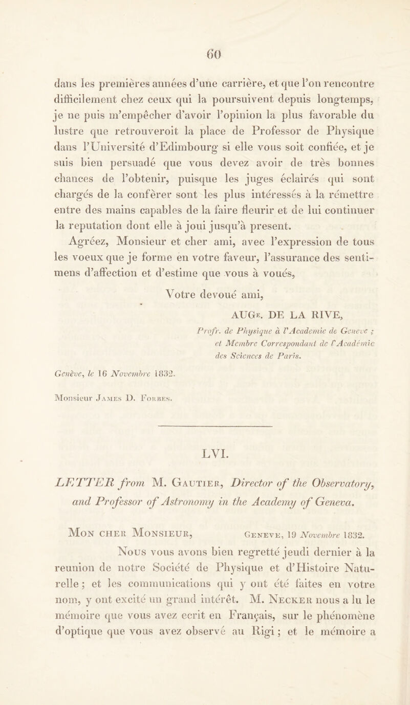 dans les premieres annees d’une earriere, et que Fon rencontre difficilement cbez cenx qui la poursuivent depuis longtemps, je ne puis m’empecher d’avoir Fopinion la plus favorable du lustre que retrouveroit la place de Professor de Physique dans FUniversite d’Edimbourg si elle vous soit confiee, et je suis bien persuade que vous devez avoir de tres bonnes chances de Fobtenir, puisque les jug-es eclair es qui sont charges de la conferer sont les plus interesses a la remettre entre des mains capables de la faire fleurir et de lui continuer la reputation dont elle a joui jusqu’a present, Agreez, Monsieur et cher ami, avec Fexpression de tous les voeux que je forme en votre faveur, l’assurance des senti- mens d’affection et d’estime que vous a voues. Votre devoue ami, AUGe. DE LA RIVE, Prqfr. de Physique d VAcademic de Geneve et Mernbre Correspondaut dc /'Academic des Sciences de Paris. Geneve, le 18 Novembre 1832. Monsieur James D. Forbes. LVI. LETTER from M. Gautier, Director of the Observatory, and Professor of Astronomy in the Academy of Geneva. Mon CHER MONSIEUR, Geneve, 19 Novembre 1832. Nous vous avons bien regrette jeudi dernier a la reunion de notre Societe de Physique et d’Histoire Natu- relie; et les communications qui y out ete faites en votre nom, y out excite un grand interet. M. Necker nous a lu le memoire que vous avez ecrit en l^raiupiis, sur le phenomene d’optique que vous avez observe au Rigi; et le memoire a