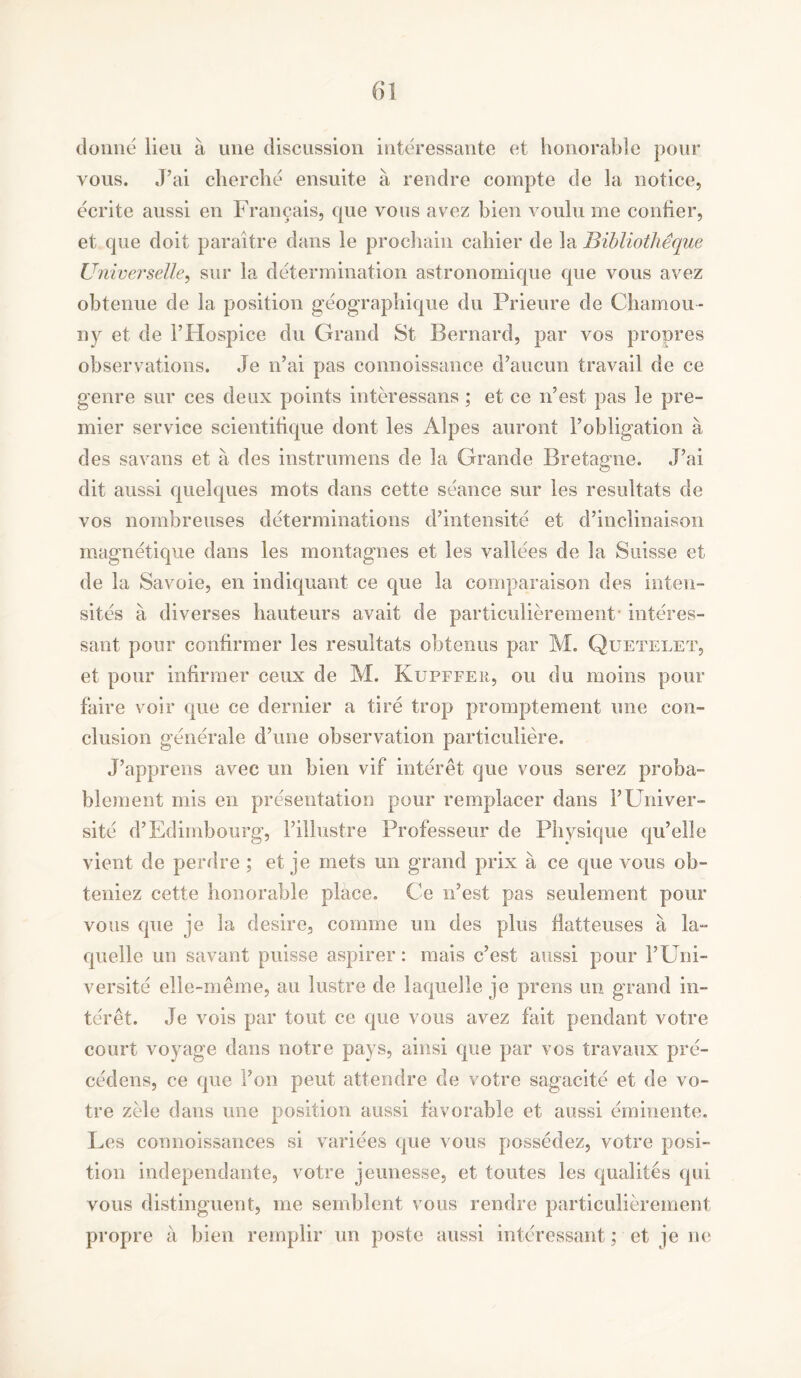 donne lieu a line discussion interessante et honorable pour vous. J’ai clierche ensuite a rend re compte de la notice, ecrite aussi en Fran^ais, que vous avez bien voulu me contier, et que doit paraitre dans le prochain cahier de la Bibliotheque Universelle, sur la determination astronomique que vous avez obtenue de la position geographique du Prieure de Charnou- ny et de 1’Hospice du Grand St Bernard, par vos propres observations. Je n’ai pas connoissance d’aucun travail de ce genre sur ces deux points interessans ; et ce n’est pas le pre- mier service scientifique dont les Alpes auront l’obligation a des savans et a des instrumens de la Grande Bretagne. J’ai dit aussi quelques mots dans cette seance sur les resultats de vos nombreuses determinations d’intensite et d’inclinaison magnetique dans les montagnes et les vallees de la Suisse et de la Savoie, en indiquant ce que la comparaison des inten- sites a diverses hauteurs avait de particulierement interes- sant pour confirmer les resultats obtenus par M. Quetelet, et pour infirmer ceux de M. Kupffeu, on du moins pour faire voir que ce dernier a tire trop promptement une con- clusion generale d’une observation particuliere. J’apprens avec un bien vif interet que vous serez proba- blement mis en presentation pour remplacer dans l’Univer- site d’Edimbourg, l’iHustre Professeur de Physique qu’elle vient de perdre ; et je rnets un grand prix a ce que vous ob- teniez cette honorable place. Ce n’est pas settlement pour vous que je la desire, comme un des plus flatteuses a la- quelle un savant puisse aspirer: mais c’est aussi pour l’Uni- versite elle-meme, an lustre de laquelle je prens un grand in- ter et. Je vois par tout ce que vous avez fait pendant votre court voyage dans notre pays, ainsi que par vos travaux pre- cedens, ce que Ton pent attendee de votre sagacite et de vo- tre zele dans une position aussi favorable et aussi eminente. Les connoissances si variees que vous possedez, votre posi- tion independante, votre jeunesse, et toutes les qualites qui vous distinguent, me semblent vous rendre particulierement propre a bien remplir un poste aussi interessant; et je ne