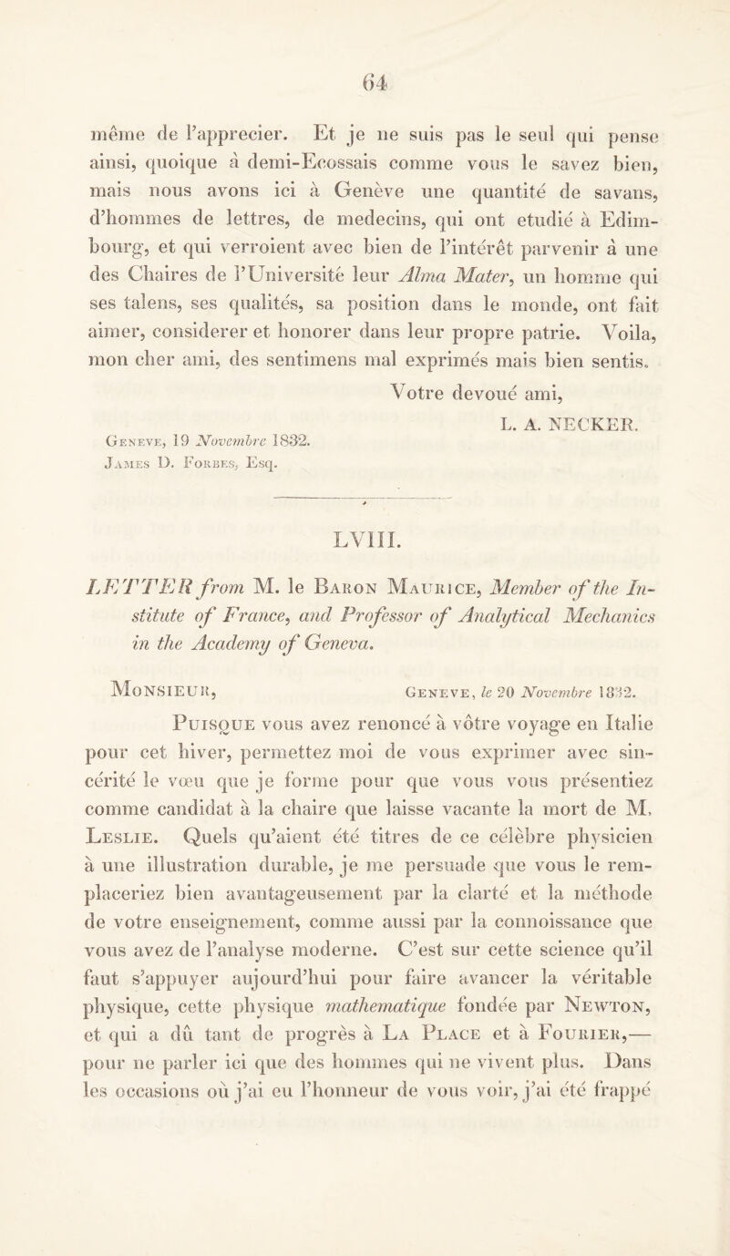 6*4 meme de Fapprecier. Et je ue suis pas le seal qui pense ainsi, quoique a demi-Eoossais comme yous le savez biers, mais nous ayons ici a Geneve une quantite de savans, d’hommes de lettres, de medecins, qui out etudie a Edirn- bourg, et qui verroient avec bien de Finteret parvenir a une des Chaires de FUniversite leur Alma Mater, un homme qui ses talens, ses qualites, sa position dans le monde, ont fait aimer, considerer et honorer dans leur propre patrie. Voila, moil cber ami, des sentimens mal exprimes mais bien sentis* Votre devoue ami, L. A. NECKER. Geneve, 19 JVovembre 1832. James D. Forbes, Esq, LVIIL LETTER from M. le Baron Maurice, Member of the In- stitute of France, and Professor of Analytical Mechanics in the Academy of Geneva. Monsieur. Geneve, le 20 Novembre 1882. Puisque vous avez renonce a votre voyage en Italic pour cet hiver, permettez moi de vous exprimer avec sin- cerity le voeu que je forme pour que vous vous presentiez comme candidat a la chaire que laisse vacante la mort de M, Leslie. Quels qu’aient ete titres de ce celebre phvsicien a une illustration durable, je me persuade que vous le rem- placeriez bien avantageusement par la clarte et la methode de votre enseignement, comme aussi par la connoissance que vous avez de V analyse mod erne. C’est sur cette science qu’il faut s’appuyer aujourd’hui pour faire avancer la veritable physique, cette physique mathematique fondee par Newton, et qui a du tant de progres a La Place et a Eourier,— pour ne parler ici que des hoonnes qui ne vivent plus. Dans les occasions ou j’ai eu Fhonneur de vous voir, j’ai ete frappe