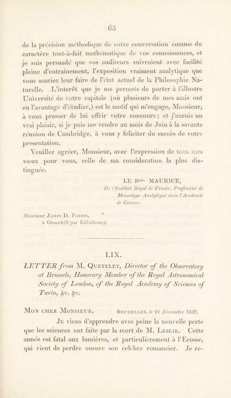 de la precision methodique de votre conversation coniine du caractere tout-a-fait mathematique de vos connoissances, et je suis persuade que vos auditeurs suivroient avec facilite pleine d’entrainement, F exposition vraiment analytique que vous sauriez leur faire de l’etat actuel de la Philosophic Na- turelle. L’interet que je me permets de porter a Fillustre Universite de votre capitale (ou plusieurs de mes amis ont eu l*avantage d’etudier,) est le motif qui m’engage, Monsieur, a vous presser de lui offrir votre concours ; et j’aurois un vrai plaisir, si je puis me rendre au mois de Juin a la savante reunion de Cambridge, a vous y feliciter du succes de votre presentation. Veuillez agreer, Monsieur, avec Fexpression de tons mes voeux pour vous, celle de ma consideration la plus dis- tinguee. LE Bon* MAURICE, De r/nstitut Royal cle France, Frofesseur de Mccanique Analytique dans VAcademic de Geneve. Monsieur James D. Forbes, a Greenhill par Eclimbourg. LIX. LETTER J rom M. Quetelet, Director of the Observatory at Brussels, Honorary Member of the Royal Astronomical Society of London, of the Royal Academy of Sciences of Turin, Sfc. Sfc. Mon CHER MONSIEUR, Bruxelles, le 21 Nuvembre 183A Je viens d’apprendre avec peine la nouvelle perte que les sciences ont faite par la mort de M. Leslie. Cette annee est fatal aux lumieres, et particulierement a l’Ecosse, qui vient de perdre encore son celebre romancier. Je re-