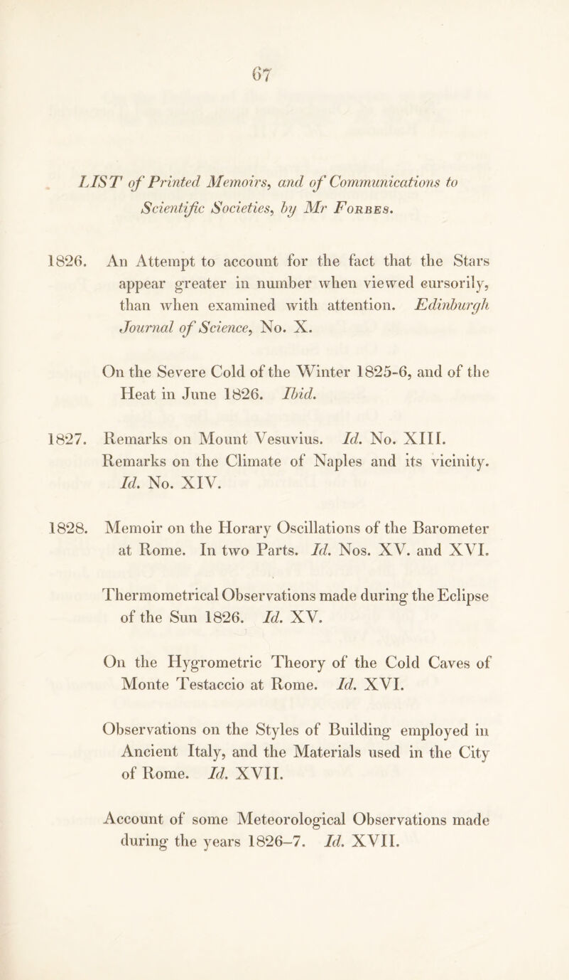 LIST1 of Printed Memoirs, and of Communications to Scientific Societies, by Mr Forbes. 1826. Ad Attempt to account for the fact that the Stars appear greater in number when viewed cursorily, than when examined with attention. Edinburgh Journal of Science, No. X. On the Severe Cold of the Winter 1825-6, and of the Heat in June 1826. Ibid. 1827. Remarks on Mount Vesuvius. Id. No. XIII. Remarks on the Climate of Naples and its vicinity. Id. No. XIV. 1828. Memoir on the Horary Oscillations of the Barometer at Rome. In two Parts. Id. Nos. XV. and XVI. Thermometrical Observations made during the Eclipse of the Sun 1826. Id. XV. On the Hygrometric Theory of the Cold Caves of Monte Testaccio at Rome. Id. XVI. Observations on the Styles of Building employed in Ancient Italy, and the Materials used in the City of Rome. Id. XVII. Account of some Meteorological Observations made during the years 1826-7. Id. XVII.