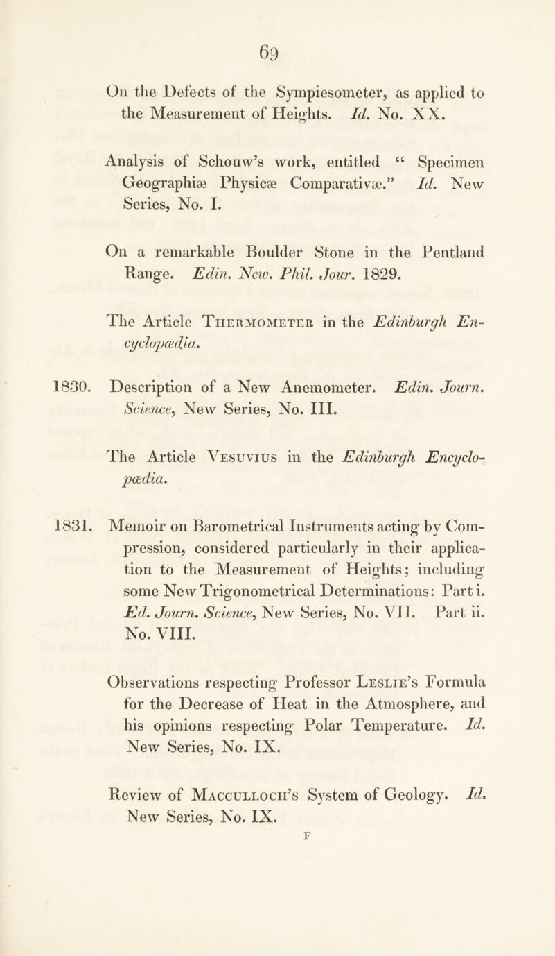 On the Defects of the Sympiesometer, as applied to the Measurement of Heights. Id. No. XX. Analysis of Schouw’s work, entitled “ Specimen Geographic Physicse Comparative.” Id. New Series, No. I. On a remarkable Boulder Stone in the Pentland Range. Edin. New. Phil. Jour. 1829. The Article Thermometer in the Edinburgh En- cyclopaedia. 1830. Description of a New Anemometer. Edin. Journ. Science, New Series, No. III. The Article Vesuvius in the Edinburgh Encyclo- pedia. 1831. Memoir on Barometrical Instruments acting by Com- pression, considered particularly in their applica- tion to the Measurement of Heights; including' some New Trigonometrical Determinations: Parti. Ed. Journ. Science, New Series, No. VII. Part ii. No. VIII. Observations respecting' Professor Leslie’s Formula for the Decrease of Heat in the Atmosphere, and his opinions respecting Polar Temperature. Id. New Series, No. IX. Review of Macculloch’s System of Geology. Id, New Series, No. IX. F