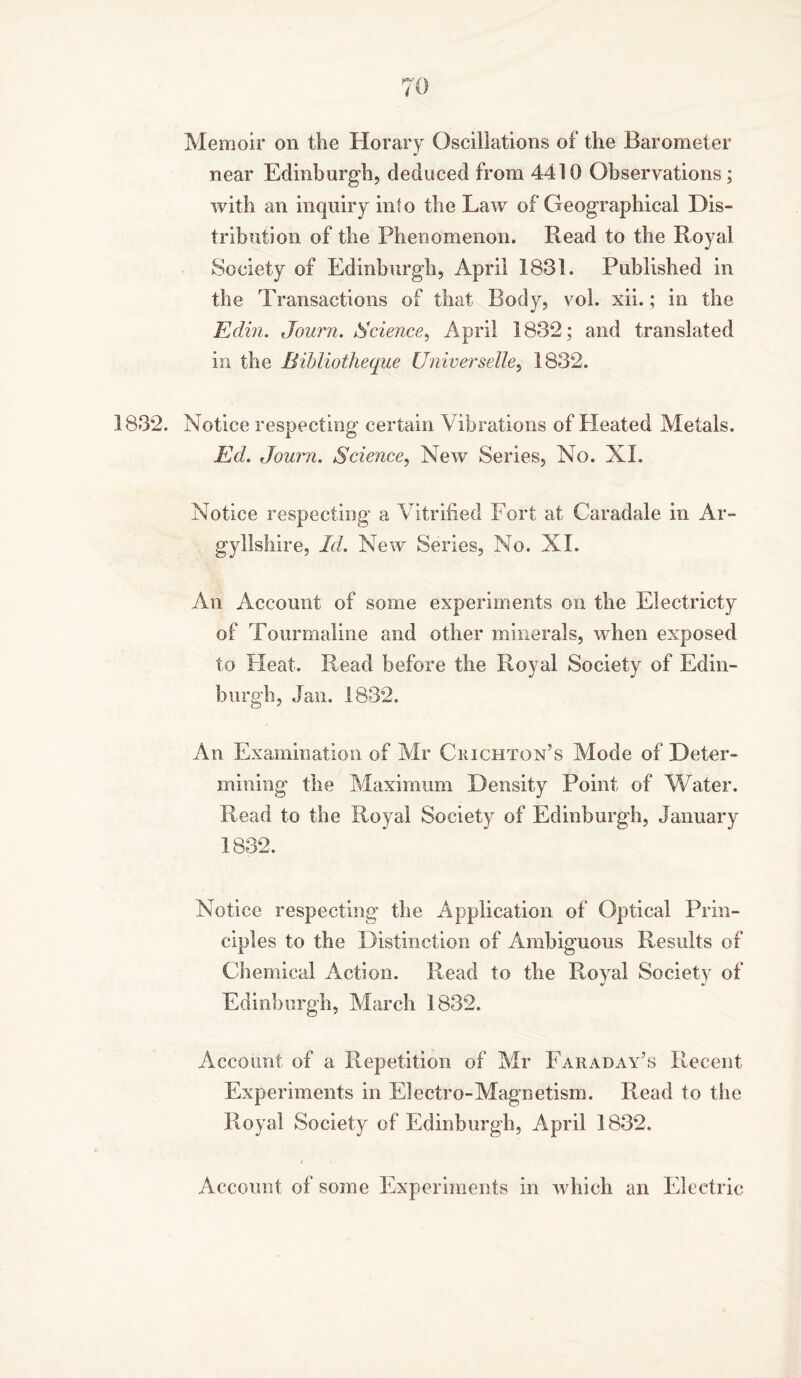 Memoir on the Horary Oscillations of the Barometer near Edinburgh, deduced from 4410 Observations; with an inquiry into the Law of Geographical Dis- tribution of the Phenomenon. Read to the Royal Society of Edinburgh, April 1831. Published in the Transactions of that Body, vol. xii.; in the Edin. Journ. Science, April 1832; and translated in the Bibliotheque Universelle, 1832. 1832. Notice respecting certain Vibrations of Heated Metals. Ed. Journ. Science, New Series, No. XL Notice respecting a Vitrified Fort at Caradale in Ar- gyllshire, Id. New Series, No. XL An Account of some experiments on the Electricty of Tourmaline and other minerals, when exposed to Heat. Read before the Royal Society of Edin- burgh, Jan. 1832. An Examination of Mr Crichton’s Mode of Deter- mining the Maximum Density Point of Water. Read to the Royal Society of Edinburgh, January 1832. Notice respecting the Application of Optical Prin- ciples to the Distinction of Ambiguous Results of Chemical Action. Read to the Royal Society of Edinburgh, March 1832. Account of a Repetition of Mr Faraday’s Recent Experiments in Electro-Magnetism. Read to the Royal Society of Edinburgh, April 1832. Account of some Experiments in which an Electric