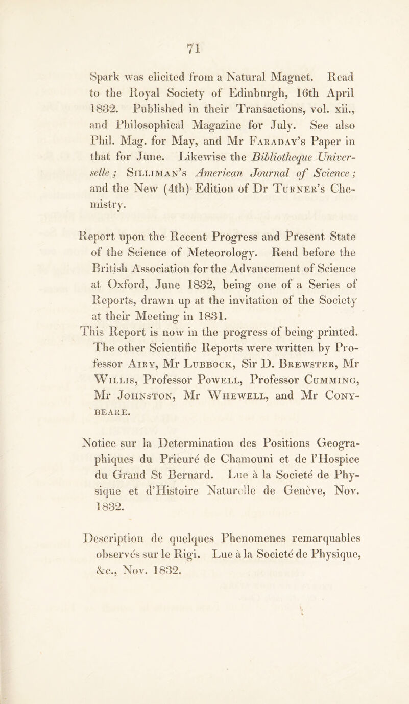 Spark was elicited from a Natural Magnet. Read to the Royal Society of Edinburgh, 16th April 1832. Published in their Transactions, vol. xii., and Philosophical Magazine for July. See also Phil. Mag. for May, and Mr Faraday’s Paper in that for June. Likewise the Bibliotheque Univer- selle; Silliman’s American Journal of Science; and the New (4th) Edition of Dr Turner’s Che- mistry. Report upon the Recent Progress and Present State of the Science of Meteorology. Read before the British Association for the Advancement of Science at Oxford, June 1832, being one of a Series of Reports, drawn up at the invitation of the Society at their Meeting in 1831. This Report is now in the progress of being printed. The other Scientific Reports were written by Pro- fessor Airy, Mr Lubbock, Sir D. Brewster, Mr Willis, Professor Powell, Professor Gumming, Mr Johnston, Mr Whewell, and Mr Cony- beare. Notice sur la Determination des Positions Geogra- phiques du Prieure de Chamouni et de 1’Hospice du Grand St Bernard. Lue a la Societe de Phy- J sique et d’Histoire Naturelle de Geneve, Nov. 1832. Description de quelques Phenomenes remarquables observes sur le Rigi. Lue a la Societe de Physique, &c., Nov. 1832.