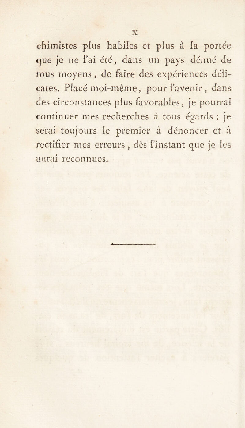 chimistes plus habiles et pïus à ia portée que je ne bai été, dans un pays dénué de tous moyens, de faire des expériences déli- cates. Placé moi-même, pour l’avenir, dans des circonstances plus favorables, je pourrai continuer mes recherches à tous égards ; je serai toujours le premier à dénoncer et à rectifier mes erreurs, dès l’instant que je les aurai reconnues. SCES