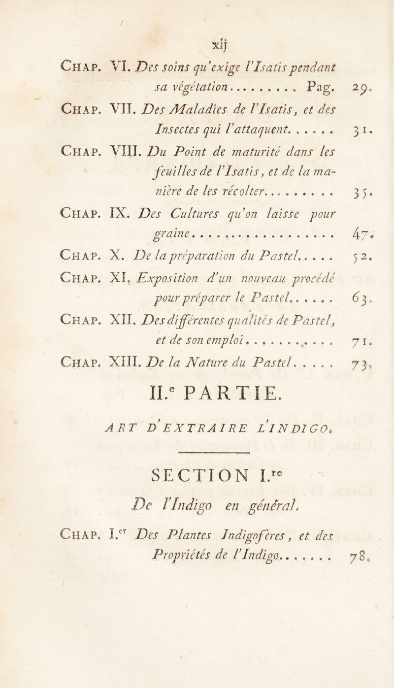 4 * XiJ Chap. VL Des soins qu'exige IIsatis pendant sa végétation Pag. Chap. VII. Des A4 al a die s de V Isatis, et des Insectes qui Iattaquent Cï-IAP. VIII. Du Point de maturité dans les feuilles de IIsatis, et de la ma- nière de les récolter.. Chap. IX. Des Cultures quon laisse pour graine X. De la préparation du Pastel XL Exposition d’un nouveau procédé pour préparer le Pastel..... m ChàP. XII. Des différentes qualités de Pastelf et de son emploi........... XIII. De la Nature du Pastel » .... ÏI.e PARTIE. ART D'EXTRAIRE LINDIGO* Chap. Chap. SECTION IN De ÏIndigo en général, Chàp. I.cr Des Plantes Indigoferes} et des. Propriétés de l'Indigo,......