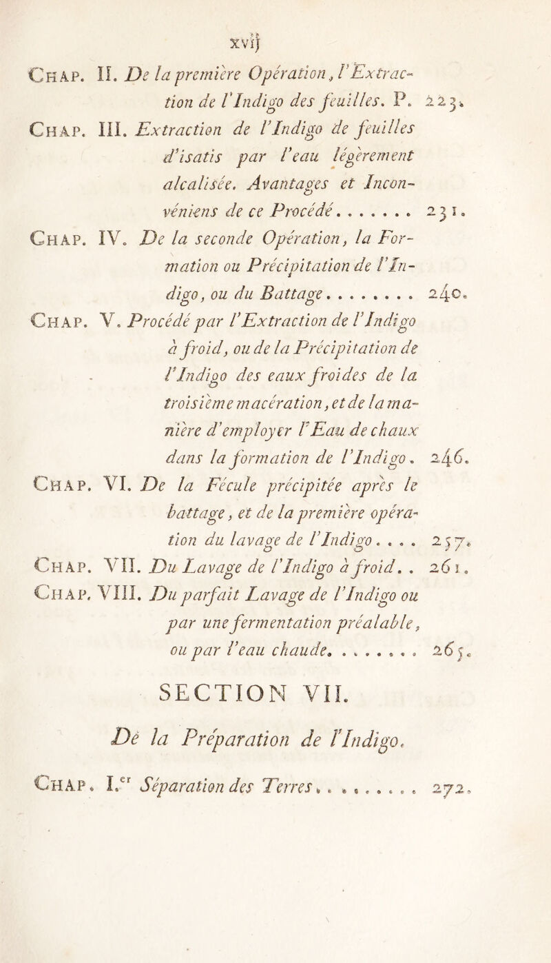 XVÏJ Ckâp. II. De la première Opération, l'Extrac- tion de rIndigo des feuilles. P. 223, Châp. III. Extraction de VIndigo de feuilles d’isatis par l’eau légèrement alcalisée. Avantages et Incon- vénient de ce Procédé....... 2 j i. Ch AP. IVo De la seconde Opération, la For- mation ou Précipitation de IIn- digo, ou du Battage 2^0, C H A P. Y. Procédé par VEx trac ti on de I Indigo a froid, ou de la Précipitation de l Indigo des eaux froides de la troisième macération, et de la ma- niéré d’employer IEau de chaux dans la formation de lIndigo. 2,4.6, Ch A P. VI. De la Fécule précipitée apres le battage, et de la première opéra- tion du lavage de l'Indigo . ... 2 s 7* Ch AP. A II. Du Lavage de I Indigo a froid. . 261. Ghàp. A'III. Du parfait Lavage de l’Indigo ou par une fermentation préalable, ou par l’eau chaude. ....... 26 j. SECTION VIL Dé la Préparation de ïIndigo* Ch ap» Ler Séparation des Terres » .