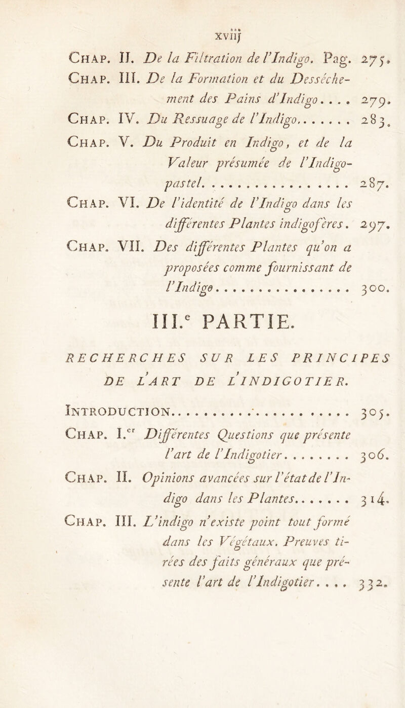 XVIIJ Ch A P. IJ. De la Filtration de T Indigo, Pag. 275» Ch A P. III. De la Formation et du Dessèche- ment des Pains d’indigo. ... 27p. Chap. IV. Du Pessuage de l’Indigo 2 8 3 o Ch A P. V. Du Produit en Indigo, et de la Valeur présumée de IIndigo- pastel 287. Ch A p. VL De Videntité de IIndigo dans les différentes Plantes indigoferes. 277. Ch A P. VIL Des différentes Plantes qu’on a proposées comme fournissant de VIndigo 300. 111.e PARTIE. RECHERCHES SUR LES PRINCIPES DE LART DE L INDIGOTIER. Introduction. * 305. Ch AP. Lcr Différentes Questions que présente Fart de F Indigotier. 30C Ch AP. IL Opinions avancées sur F état de F In- digo dans les Plantes....... 3 i4- Ch A P. III. L’indigo n existe point tout formé dans les Végétaux. Preuves ti- rées des faits généraux que pré- sente Fart de F Indigotier. ... 332. • • • •