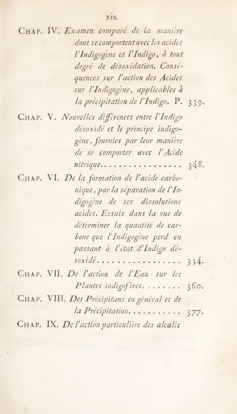 ChAP. IV. Examen comparé de la manière dont se comportent avec les acides rindigogene et l'Indigo, a tout degré de désoxidation. Consé- quences sur raction des Acides sur rindigogene, applicables a la précipitation de l'Indigo. P, 339, Ch A P. V. Nouvelles différences entre l'Indigo désoxidé et le principe indigo- gene, fournies par leur manière de se comporter avec l’Acide nitrique . . 348. Ch A P, VI. De la formation de l’acide carbo- nique , par la séparation de VIn- dàcfodne de ses dissolutions ÏD O acides. Fessais dans la vue de déterminer la quantité de car- bone que I Indigo gène perd en passant a l'état d’indigo dé- soxidé 3)4* Chap. VIL De I Action de l’Eau sur les Plantes indigoferes. ....... Chap. LUI. Des Précipitans en général et de la Précipitation. Chap. IX. Del 'action particulière des alcalis 377*