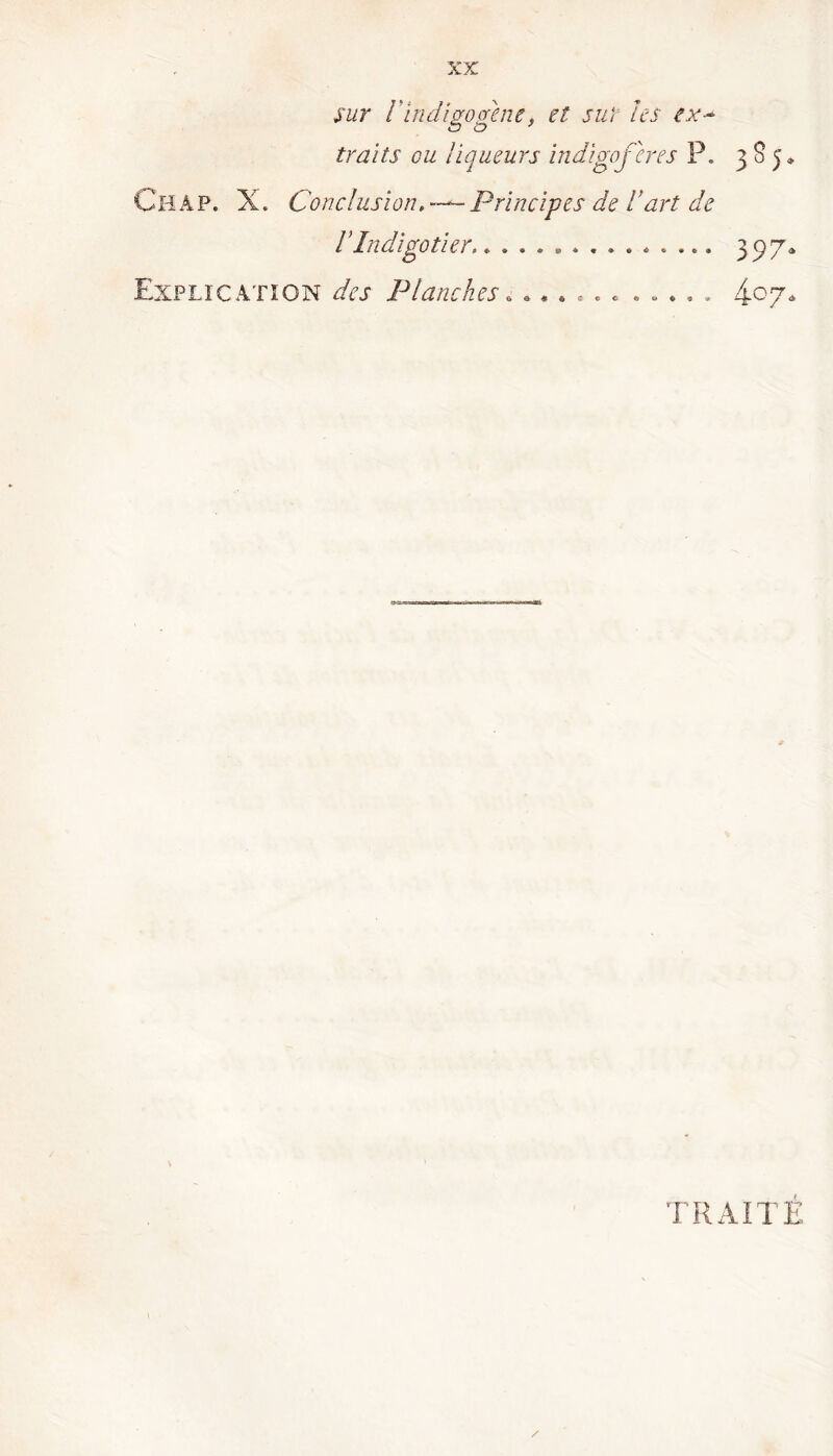 XK sur V indigogene, et sur les ex~ traits ou liqueurs indigo fer es P. 3 8 5» Ch AP. X. Conclusion Principes de U art de VIndigotier............... 397* Explication des Planches....... ..... 4°7* TRAITE