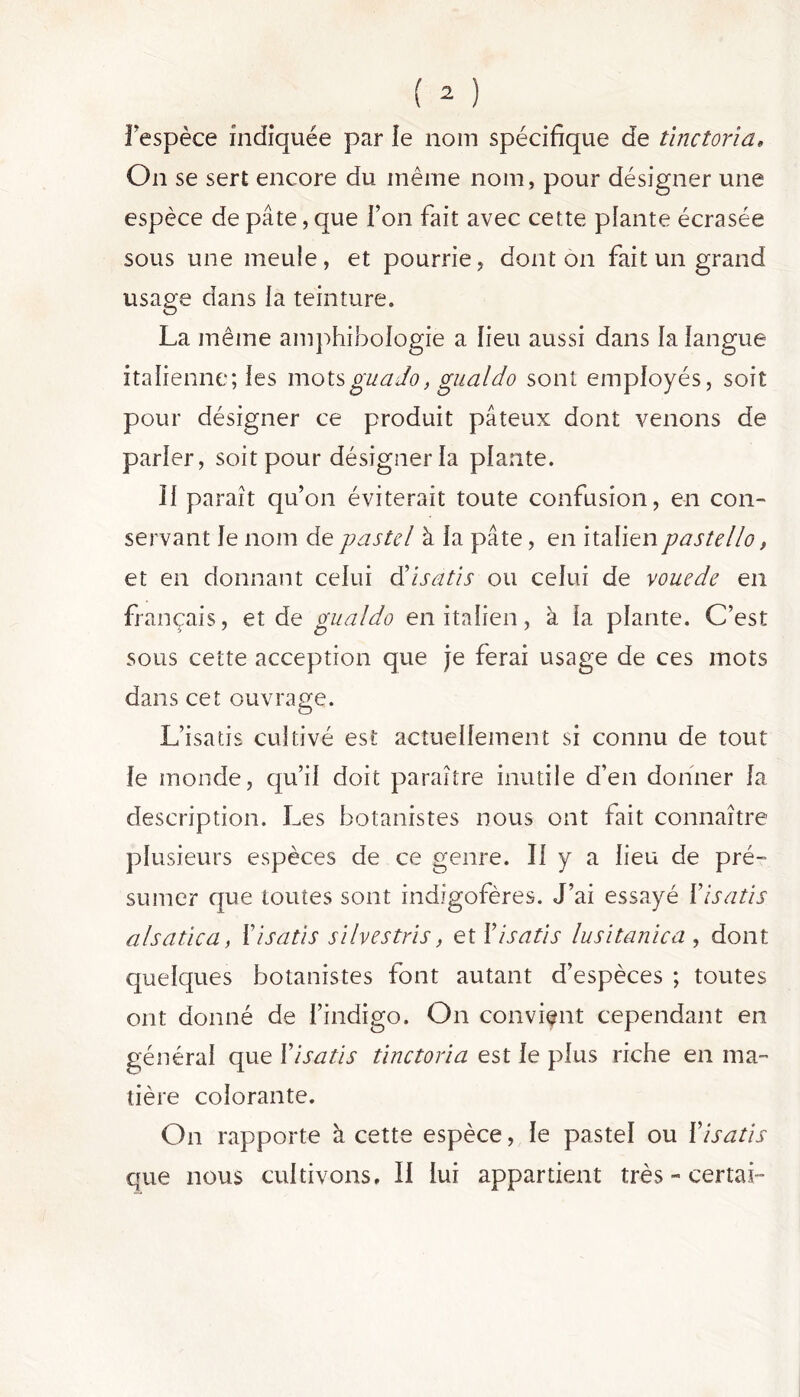 l'espèce indiquée par le nom spécifique de tinctoria, On se sert encore du même nom, pour désigner une espèce de pâte, que l’on fait avec cette plante écrasée sous une meule, et pourrie, dont on fait un grand usage dans la teinture. La même amphibologie a lieu aussi dans la langue italienne; les motsguado, gualdo sont employés, soit pour désigner ce produit pâteux dont venons de parler, soit pour désigner la plante. Î1 paraît qu’on éviterait toute confusion, en con- servant Je nom de pastel à la pâte, en italienpastello, et en donnant celui d’isatis ou celui de vouede en français, et de puai do en italien, à la plante. C’est sous cette acception que je ferai usage de ces mots dans cet ouvrage. L’isatis cultivé est actuellement si connu de tout le monde, qu’il doit paraître inutile d’en donner la description. Les botanistes nous ont fait connaître plusieurs espèces de ce genre. Il y a lieu de pré- sumer que toutes sont indîgofères. J’ai essayé Y isatis alsatica, Y isatis silvestris, et Y isatis lusitanien , dont quelques botanistes font autant d’espèces ; toutes ont donné de l’indigo. On convient cependant en général que Yisatis tinctoria est le plus riche en ma- tière colorante. On rapporte à cette espèce, le pastel ou Yisatis que nous cultivons. Il lui appartient très - certai-