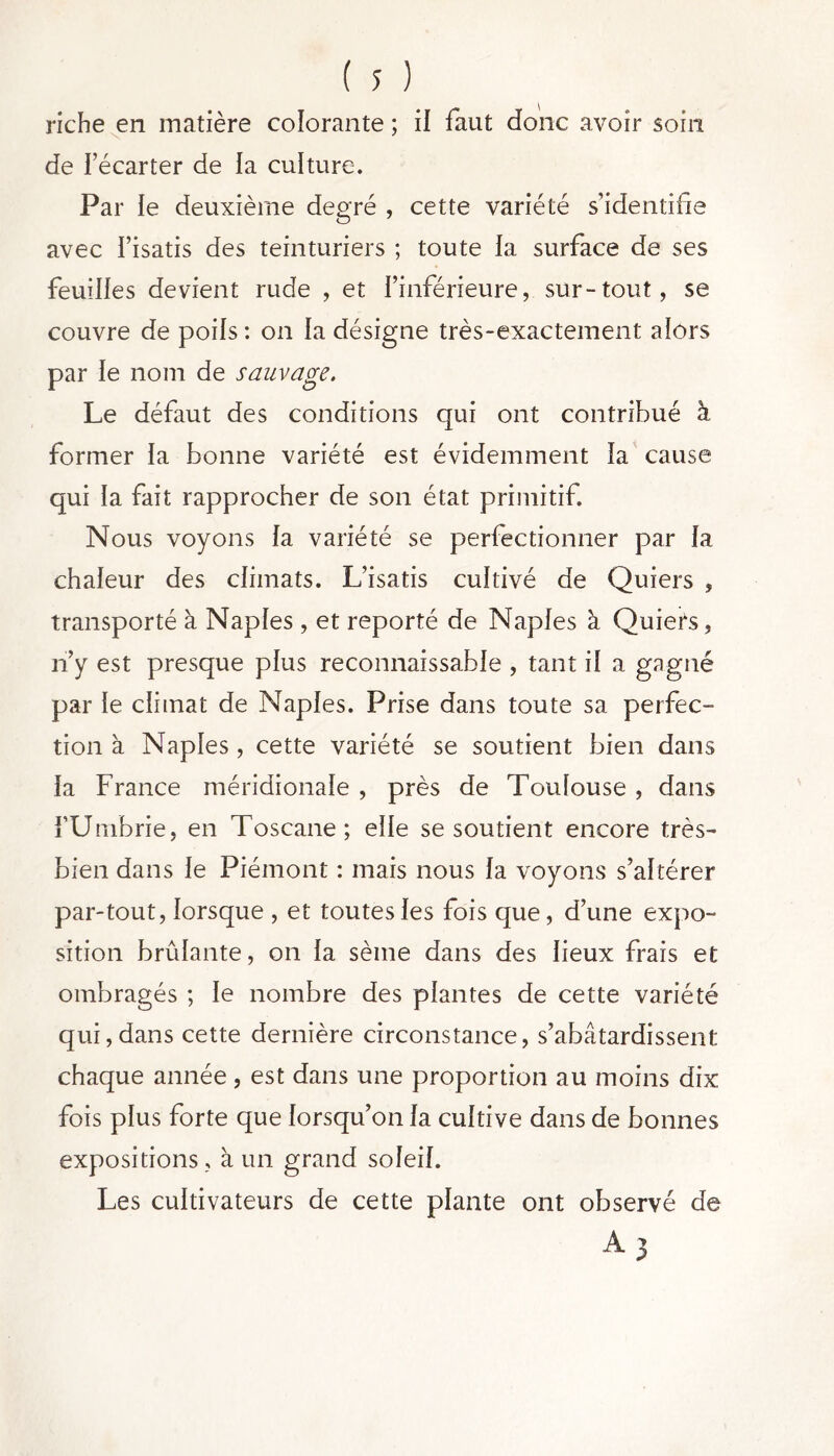 riche en matière colorante ; il faut donc avoir soin de l’écarter de la culture. Par le deuxième degré , cette variété s’identifie avec l’isatis des teinturiers ; toute la surface de ses feuilles devient rude , et l’inférieure, sur-tout, se couvre de poils : on la désigne très-exactement alors par le nom de sauvage. Le défaut des conditions qui ont contribué à former la bonne variété est évidemment la cause qui la fait rapprocher de son état primitif. Nous voyons la variété se perfectionner par la chaleur des climats. L’isatis cultivé de Quiers , transporté à Naples , et reporté de Naples à Quiers, n’y est presque plus reconnaissable , tant il a gagné par le climat de Naples. Prise dans toute sa perfec- tion à Naples, cette variété se soutient bien dans la France méridionale , près de Toulouse , dans FUmbrie, en Toscane; elle se soutient encore très- bien dans le Piémont : mais nous la voyons s’altérer par-tout, lorsque , et toutes les fois que, d’une expo- sition brûlante, on la sème dans des lieux frais et ombragés ; le nombre des plantes de cette variété qui, dans cette dernière circonstance, s’abâtardissent chaque année , est dans une proportion au moins dix fois plus forte que lorsqu’on la cultive dans de bonnes expositions, à un grand soleil. Les cultivateurs de cette plante ont observé de A3