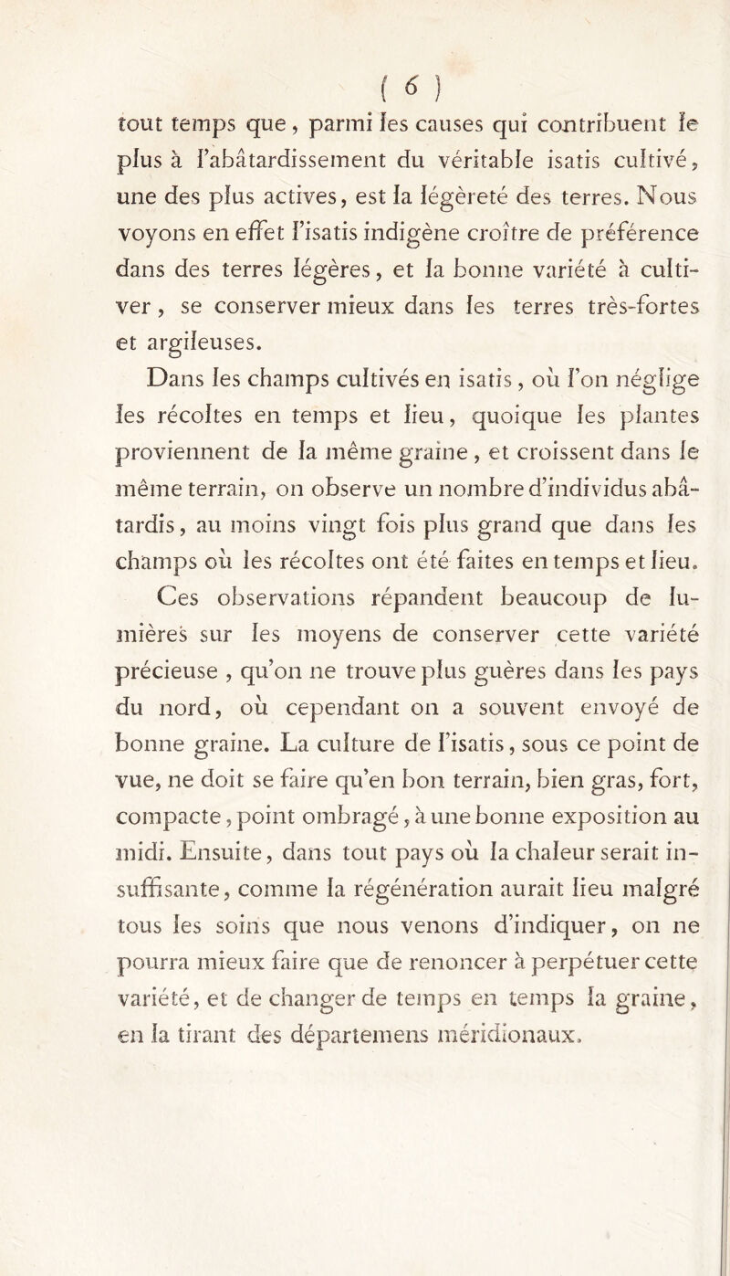 tout temps que, parmi les causes qui contribuent le plus à l’abâtardissement du véritable isatis cultivé, une des plus actives, est la légèreté des terres. Nous voyons en effet l’isatis indigène croître de préférence dans des terres légères, et la bonne variété à culti- ver , se conserver mieux dans les terres très-fortes et argileuses. Dans les champs cultivés en isatis, où l’on néglige les récoltes en temps et lieu, quoique les plantes proviennent de la même graine , et croissent dans le même terrain, on observe un nombre d’individus abâ- tardis , au moins vingt fois plus grand que dans les champs où les récoltes ont été faites en temps et lieu. Ces observations répandent beaucoup de lu- mières sur les moyens de conserver cette variété précieuse , qu’on ne trouve plus guères dans les pays du nord, où cependant on a souvent envoyé de bonne graine. La culture de l’isatis, sous ce point de vue, ne doit se faire qu’en bon terrain, bien gras, fort, compacte, point ombragé, à une bonne exposition au midi. Ensuite, dans tout pays où la chaleur serait in- suffisante, comme la régénération aurait lieu malgré tous les soins que nous venons d’indiquer, on ne pourra mieux faire que de renoncer à perpétuer cette variété, et de changer de temps en temps la graine, en la tirant des départent eus méridionaux.
