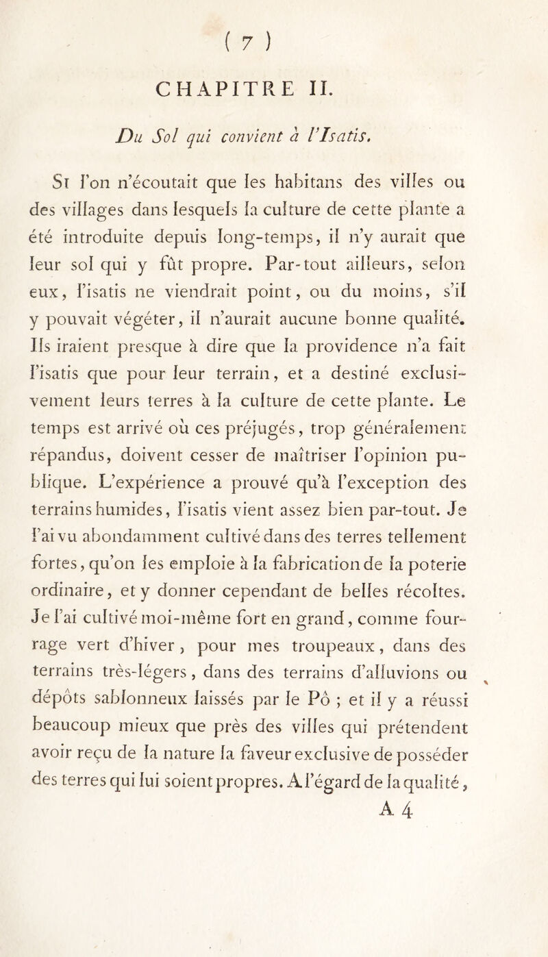 CHAPITRE II. Du Sol qui convient a l’Isatis. Si Ton n’écoutait que les habitans des vides ou des vidages dans lesquels la culture de cette plante a été introduite depuis long-temps, il n’y aurait que leur sol qui y fût propre. Par-tout ailleurs, selon eux, l’isatis ne viendrait point, ou du moins, s’il y pouvait végéter, il n’aurait aucune bonne qualité. Us iraient presque à dire que la providence n’a fait l’isatis que pour leur terrain, et a destiné exclusi- vement leurs terres à la culture de cette plante. Le temps est arrivé ou ces préjugés, trop généralement répandus, doivent cesser de maîtriser l’opinion pu- blique. L’expérience a prouvé qu’à l’exception des terrains humides, f isatis vient assez bien par-tout. Je l’ai vu abondamment cultivé dans des terres tellement fortes, qu’on les emploie à la fabricationde la poterie ordinaire, et y donner cependant de belles récoltes. Jef ai cultivé moi-même fort en grand, comme four- rage vert d’hiver , pour mes troupeaux, dans des terrains très-légers , dans des terrains d’alluvions ou dépôts sablonneux laissés par le Pô ; et il y a réussi beaucoup mieux que près des villes qui prétendent avoir reçu de la nature la faveur exclusive de posséder des terres qui lui soient propres. À l’égard de la quali té, A 4
