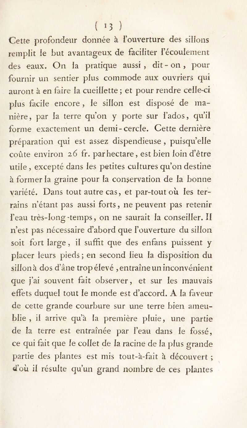 Cette profondeur donnée à l’ouverture des sillons remplit le but avantageux de faciliter 1 écoulement des eaux. On la pratique aussi , dit - on , pour fournir un sentier plus commode aux ouvriers qui auront à en faire la cueillette ; et pour rendre celle-ci plus facile encore, le sillon est disposé de ma- nière, par la terre quon y porte sur fados, quil forme exactement un demi-cercle. Cette dernière préparation qui est assez dispendieuse , puisqu’elle coûte environ 26 fr. par hectare, est bien loin d’être utile , excepté dans les petites cultures qu’on destine à former la graine pour la conservation de la bonne variété. Dans tout autre cas, et par-tout ou les ter- rains n’étant pas aussi forts, ne peuvent pas retenir l’eau très-long-temps, on ne saurait la conseiller. II n’est pas nécessaire d’abord que l’ouverture du sillon soit fort large, il suffit que des enfans puissent y placer leurs pieds ; en second lieu la disposition du sillonà dos d’âne trop élevé , entraîne un inconvénient que j’ai souvent fait observer, et sur les mauvais effets duquel tout le monde est d’accord. A la faveur de cette grande courbure sur une terre bien ameu- blie , il arrive qu’à la première pluie, une partie de la terre est entraînée par l’eau dans le fossé, ce qui fait que le collet de la racine de la plus grande partie des plantes est mis tout-à-fait à découvert ; d’où il résulte qu’un grand nombre de ces plantes