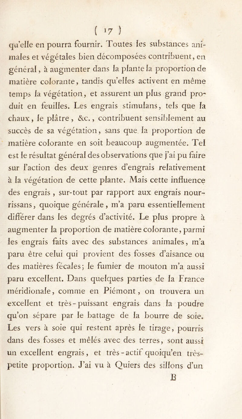 qu’elle en pourra fournir. Toutes les substances ani- males et végétales bien décomposées contribuent, en général, à augmenter dans la plante la proportion de matière colorante, tandis quelles activent en même temps ia végétation, et assurent un plus grand pro- duit en feuilles. Les engrais stimulans, tels que la chaux, le plâtre, &c., contribuent sensiblement au succès de sa végétation, sans que ia proportion de matière colorante en soit beaucoup augmentée. Tel est le résultat général des observations que j’ai pu faire sur faction des deux genres d’engrais relativement à la végétation de cette plante. Mais cette influence des engrais, sur-tout par rapport aux engrais nour- rissans, quoique générale, m’a paru essentiellement différer dans les degrés d’activité. Le plus propre à augmenter la proportion de matière colorante, parmi les engrais faits avec des substances animales, m’a paru être celui qui provient des fosses d’aisance ou des matières fécales; le fumier de mouton m’a aussi paru excellent. Dans quelques parties de la France méridionale, comme en Piémont, on trouvera un excellent et très-puissant engrais dans ia poudre qu’on sépare par le battage de la bourre de soie. Les vers à soie qui restent après le tirage, pourris dans des fosses et mêlés avec des terres, sont aussi un excellent engrais, et très - actif quoiqu’en très- petite proportion. J’ai vu à Quiers des sillons d’un B