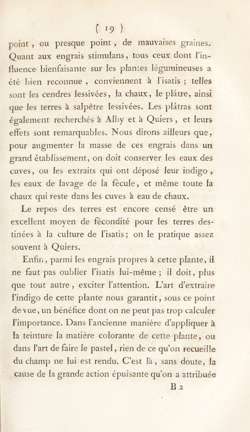 point , ou presque point , de mauvaises graines» Quant aux engrais stimulans, tous ceux dont l'in- fluence bienfaisante sur les plantes légumineuses a été bien reconnue , conviennent à l’isatis ; telles sont les cendres lessivées, la chaux, le plâtre, ainsi que les terres à salpêtre lessivées. Les plâtras sont également recherchés à Alby et à Quiers, et leurs effets sont remarquables. Nous dirons ailleurs que, pour augmenter la masse de ces engrais dans un grand établissement, on doit conserver les eaux des cuves, ou les extraits qui ont déposé leur indigo , les eaux de lavage de la fécule, et même toute la chaux qui reste dans les cuves à eau de chaux. Le repos des terres est encore censé être un excellent moyen de fécondité pour les terres des- tinées à la culture de f isatis ; on le pratique assez souvent à Quiers. Enfin, parmi les engrais propres à cette plante, if ne faut pas oublier l’isatis lui-même ; il doit, plus que tout autre , exciter l’attention. L’art d’extraire l’indigo de cette plante nous garantit, sous ce point de vue, un bénéfice dont on ne peut pas trop calculer l’importance. Dans l’ancienne manière d’appliquer à la teinture la matière colorante de cette plante, ou dans l’art de faire le pastel, rien de ce qu’on recueille du champ ne lui est rendu. C’est là, sans doute, la cause de la grande action épuisante qu’on a attribuée B 2