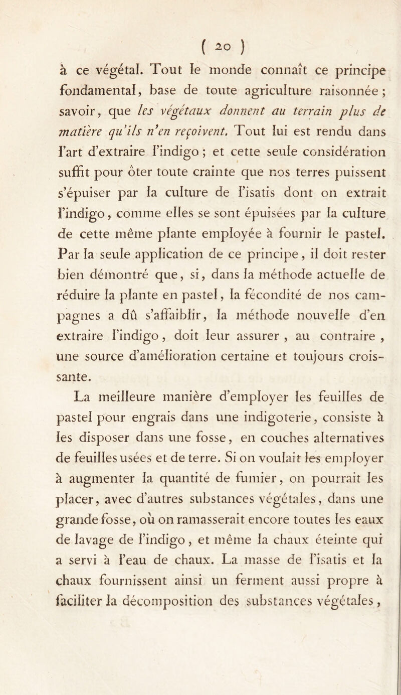 à ce végétal. Tout le monde connaît ce principe fondamental, base de toute agriculture raisonnée; savoir, que les végétaux donnent au terrain plus de matière quils nen reçoivent. Tout lui est rendu dans l’art d’extraire l’indigo ; et cette seule considération suffit pour ôter toute crainte que nos terres puissent s’épuiser par la culture de l’isatis dont on extrait l’indigo, comme elles se sont épuisées par la culture de cette même plante employée à fournir le pastel. Par la seule application de ce principe, il doit rester bien démontré que, si, dans la méthode actuelle de réduire la plante en pastel, la fécondité de nos cam- pagnes a dû s’affaiblir, la méthode nouvelle d’en extraire l’indigo, doit leur assurer , au contraire , une source d’amélioration certaine et toujours crois- sante. La meilleure manière d’employer les feuilles de pastel pour engrais dans une indigoterie, consiste à. les disposer dans une fosse, en couches alternatives de feuilles usées et de terre. Si on voulait les employer à augmenter la quantité de fumier, on pourrait les placer, avec d’autres substances végétales, dans une grande fosse, où on ramasserait encore toutes les eaux de lavage de l’indigo, et même la chaux éteinte qui a servi à l’eau de chaux. La masse de l’isatis et la chaux fournissent ainsi un ferment aussi propre à faciliter la décomposition des substances végétales,