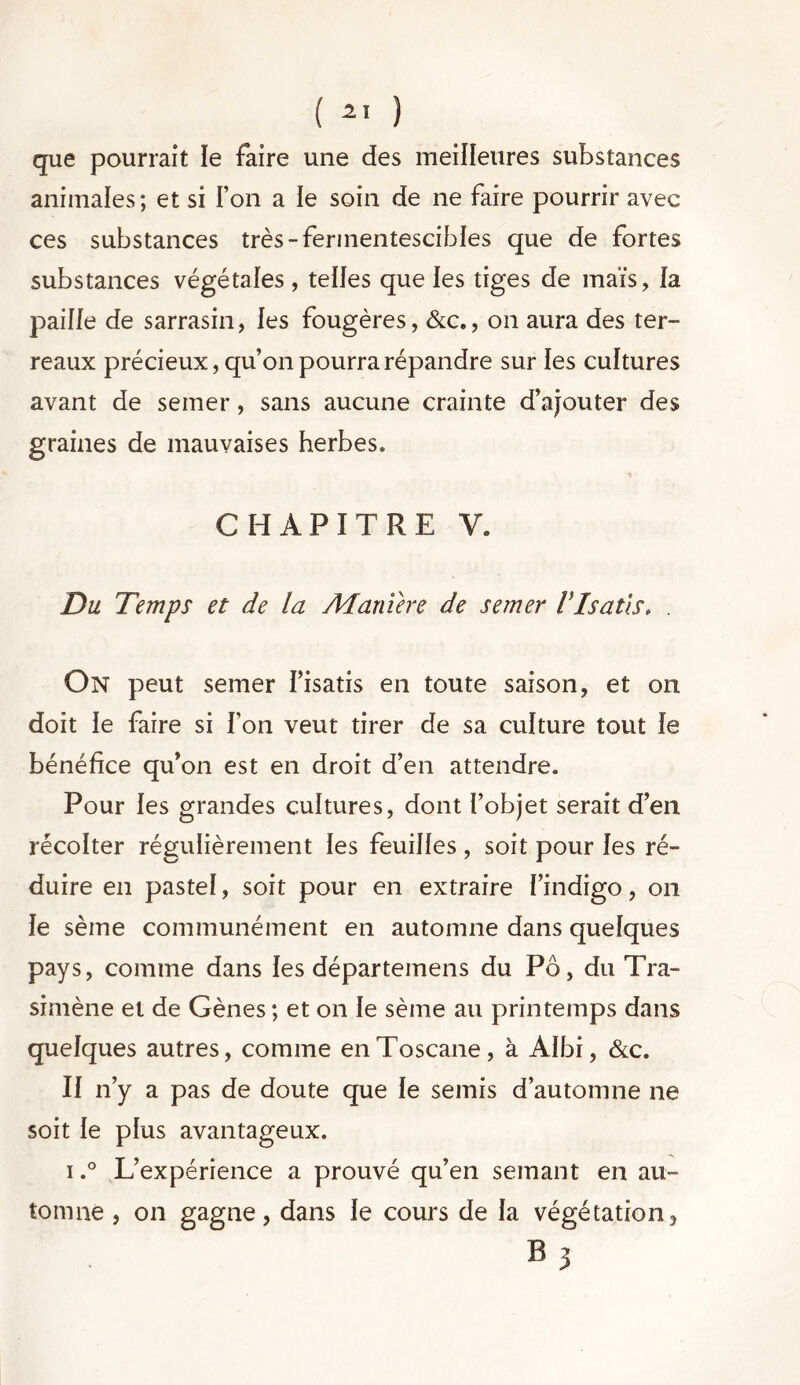 ( ) que pourrait le faire une des meilleures substances animales; et si Ton a le soin de ne faire pourrir avec ces substances très-fermentescibles que de fortes substances végétales , telles que les tiges de maïs, la paille de sarrasin, les fougères, &c., on aura des ter- reaux précieux, qu’on pourra répandre sur les cultures avant de semer, sans aucune crainte d’ajouter des graines de mauvaises herbes. CHAPITRE V. Du Temps et de la A4 amer e de semer VIsatis, . On peut semer l’isatis en toute saison, et on doit le faire si l’on veut tirer de sa culture tout le bénéfice qu’on est en droit d’en attendre. Pour les grandes cultures, dont l’objet serait d’en récolter régulièrement les feuilles, soit pour les ré- duire en pastel, soit pour en extraire l’indigo, on le sème communément en automne dans quelques pays, comme dans les départemens du Pô, du Tra- simène et de Gènes ; et on le sème au printemps dans quelques autres, comme en Toscane, à Albi, &c. Il n’y a pas de doute que le semis d’automne ne soit le plus avantageux. i.° L’expérience a prouvé qu’en semant en au- tomne , on gagne, dans le cours de la végétation, 03