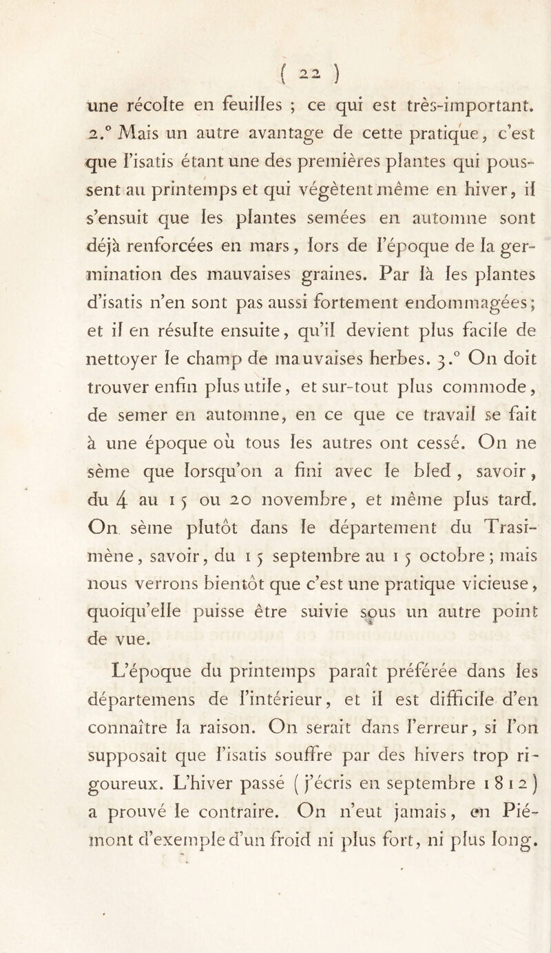 une récoïte en feuilles ; ce qui est très-important. 2.0 Maïs un autre avantage de cette pratique, c’est que l’isatis étant une des premières plantes qui pous- sent au printemps et qui végètent même en hiver, iï s’ensuit que les plantes semées en automne sont déjà renforcées en mars, lors de l’époque de la ger- mination des mauvaises graines. Par là les plantes d’isatis n’en sont pas aussi fortement endommagées; et il en résulte ensuite, qu’il devient plus facile de nettoyer le champ de mauvaises herbes. 3.0 On doit trouver enfin plus utile, et sur-tout plus commode, de semer en automne, en ce que ce travail se fait à une époque ou tous les autres ont cessé. O11 ne sème que lorsqu’on a fini avec le bled , savoir, du 4 au 1 5 ou 20 novembre, et même plus tard. On sème plutôt dans le département du Trasi- mène, savoir, du 1 5 septembre au 1 5 octobre; mais nous verrons bientôt que c’est une pratique vicieuse, quoiqu’elle puisse être suivie sous un autre point de vue. L’époque du printemps paraît préférée dans les départemens de l’intérieur, et il est difficile d’en connaître la raison. On serait dans l’erreur, si l’on supposait que l’isatis souffre par des hivers trop ri- goureux. L’hiver passé ( j’écris en septembre 1812) a prouvé le contraire. On 11’eut jamais, en Pié- mont d’exemple d’un froid ni plus fort, ni plus long.