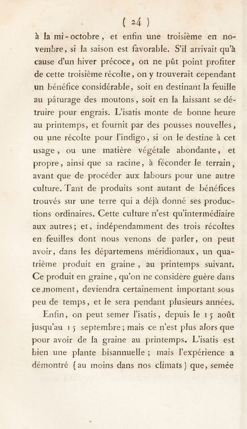 à îa mi - octobre , et enfin une troisième en no- vembre , si îa saison est favorable. S’il arrivait qu’à cause d’un hiver précoce 3 on ne pût point profiter de cette troisième récolte, on y trouverait cependant un bénéfice considérable, soit en destinant îa feuiîîe au pâturage des moutons, soit en îa îaissant se dé- truire pour engrais. L’isatis monte de bonne heure au printemps, et fournit par des pousses nouveîîes, ou une récoke pour findigo, si on îe destine à cet usage , ou une matière végétale abondante, et propre, ainsi que sa racine, à féconder îe terrain, avant que de procéder aux îabours pour une autre culture. Tant de produits sont autant de bénéfices trouvés sur une terre qui a déjà donné ses produc- tions ordinaires. Cette culture n’est qu'intermédiaire aux autres; et, indépendamment des trois récoîtes en feuilles dont nous venons de parler, on peut avoir, dans les départemens méridionaux, un qua- trième produit en graine , au printemps suivant. Ce produit en graine, qu’on ne considère guère dans ce moment, deviendra certainement important sous peu de temps, et îe sera pendant plusieurs années. Enfin, on peut semer l’isatis, depuis le 15 août jusqu’au 1 5 septembre ; mais ce 11’est pîus alors que pour avoir de îa graine au printemps. L’isatis est bien une plante bisannuelle ; mais l’expérience a démontré (au moins dans nos climats) que, semée