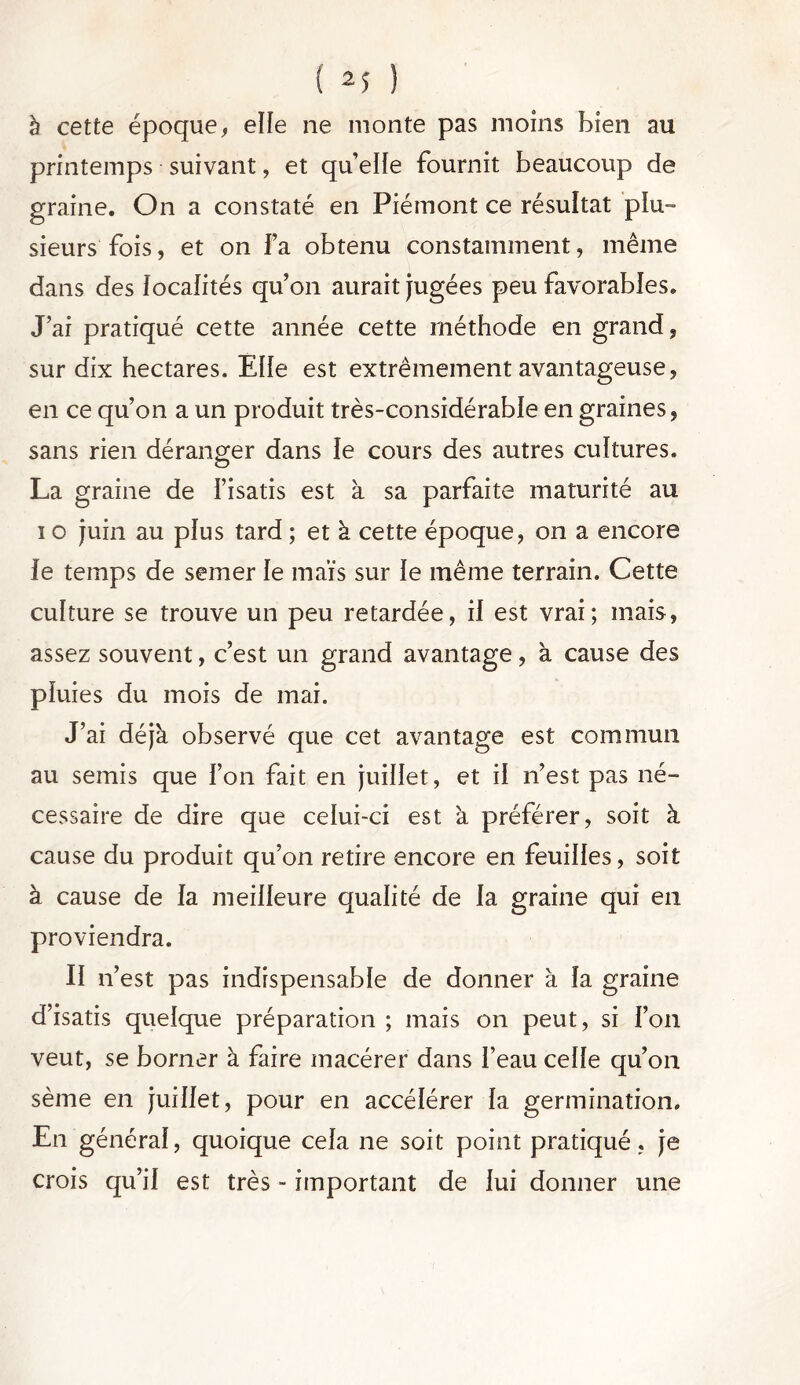 à cette époque, elle ne monte pas moins Bien au printemps suivant, et quelle fournit beaucoup de graine. On a constaté en Piémont ce résultat plu- sieurs fois, et on Fa obtenu constamment, même dans des localités quon aurait jugées peu favorables. J’ai pratiqué cette année cette méthode en grand, sur dix hectares. Elle est extrêmement avantageuse, en ce qu’on a un produit très-considérable en graines, sans rien déranger dans le cours des autres cultures. La graine de Fisatis est à sa parfaite maturité au î o juin au plus tard ; et à cette époque, on a encore le temps de semer le maïs sur le même terrain. Cette culture se trouve un peu retardée, il est vrai; mais, assez souvent, c’est un grand avantage, à cause des pluies du mois de mai. J’ai déjà observé que cet avantage est commun au semis que l’on fait en juillet, et il n’est pas né- cessaire de dire que celui-ci est à préférer, soit à cause du produit qu’on retire encore en feuilles, soit à cause de la meilleure qualité de la graine qui en proviendra. Il n’est pas indispensable de donner à la graine d’isatis quelque préparation ; mais on peut, si l’on veut, se borner à faire macérer dans l’eau celle qu’on sème en juillet, pour en accélérer la germination. En général, quoique cela ne soit point pratiqué, je crois qu’il est très - important de lui donner une