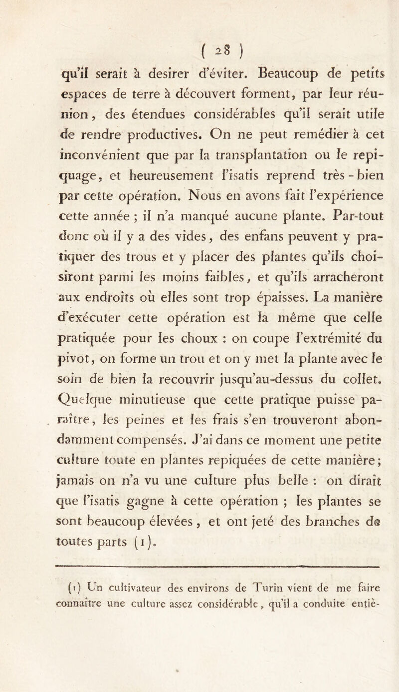 ( ^ ) qu’if serait à desirer d’éviter. Beaucoup de petits espaces de terre à découvert forment , par leur réu- nion , des étendues considérables qui! serait utile de rendre productives. On ne peut remédier à cet inconvénient que par la transplantation ou le repi- quage, et heureusement l’isatis reprend très-bien par cette opération. Nous en avons fait l’expérience cette année ; il n’a manqué aucune plante. Par-tout donc où il y a des vides, des enfans peuvent y pra- tiquer des trous et y placer des plantes qu’ils choi- siront parmi les moins faibles, et qu’ils arracheront aux endroits où elles sont trop épaisses. La manière d’exécuter cette opération est la même que celle pratiquée pour les choux : on coupe l’extrémité du pivot, on forme un trou et on y met la plante avec le soin de bien la recouvrir jusqu’au-dessus du collet. Quelque minutieuse que cette pratique puisse pa- raître, les peines et les frais s’en trouveront abon- damment compensés. J’ai dans ce moment une petite culture toute en plantes repiquées de cette manière ; jamais on n’a vu une culture plus belle : on dirait que l’isatis gagne à cette opération ; les plantes se sont beaucoup élevées , et ont jeté des branches de toutes parts ( i ). (?) Un cultivateur des environs de Turin vient de me faire connaître une culture assez considérable qu’il a conduite entiè-