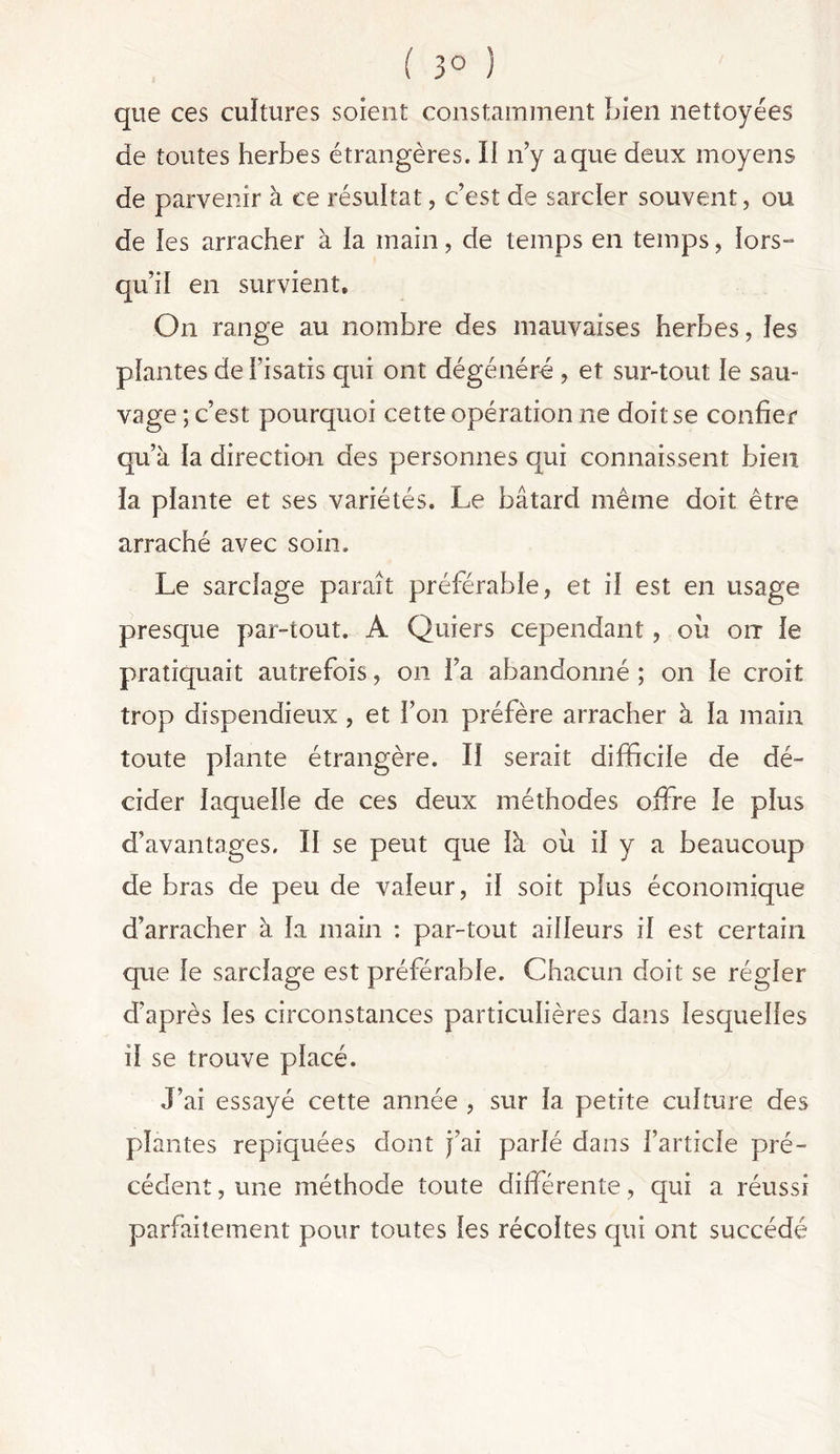 ( 3° ) que ces cultures soient constamment Lien nettoyées de toutes herbes étrangères. II n’y a que deux moyens de parvenir à ce résultat, c’est de sarcler souvent, ou de les arracher à la main, de temps en temps, lors- qu’il en survient. On range au nombre des mauvaises herbes, les plantes de l’isatis qui ont dégénéré , et sur-tout le sau- vage ; c’est pourquoi cette opération ne doit se confier qu’à la direction des personnes qui connaissent bien la plante et ses variétés. Le bâtard même doit être arraché avec soin. Le sarclage paraît préférable, et il est en usage presque par-tout. A Quiers cependant, ou on le pratiquait autrefois, on l’a abandonné ; on le croit trop dispendieux, et l’on préfère arracher à la main toute plante étrangère. Il serait difficile de dé- cider laquelle de ces deux méthodes offre le plus d’avantages. II se peut que là ou il y a beaucoup de bras de peu de valeur, il soit plus économique d’arracher à la main : par-tout ailleurs il est certain que le sarclage est préférable. Chacun doit se régler d’après les circonstances particulières dans lesquelles il se trouve placé. J’ai essayé cette année , sur la petite culture des plantes repiquées dont j’ai parlé dans l’article pré- cédent , une méthode toute différente, qui a réussi parfaitement pour toutes les récoltes qui ont succédé