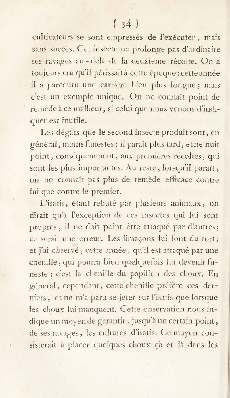 cultivateurs se sont empressés de l’exécuter, mais sans succès. Cet insecte ne prolonge pas d’ordinaire ses ravages au - delà de la deuxième récolte. On a toujours cru qu'il périssait à cette époque : cette année il a parcouru une carrière bien plus longue ; mais c’est un exemple unique. Ou ne connaît point de remède à ce malheur, si celui que nous venons d’indi- quer est inutile. Les dégâts que le second insecte produit sont, en général, moins funestes * il paraît plus tard, et ne nuit point, conséquemment, aux premières récoltes, qui sont les plus importantes. Au reste, lorsqu’il paraît, on ne connaît pas plus de remède efficace contre lui que contre le premier. L’isatis, étant rebuté par plusieurs animaux, on dirait qu’à l’exception de ces insectes qui lui sont propres, il ne doit point être attaqué par d’autres; ce serait une erreur. Les limaçons lui font du tort; et j’ai observé , cette année, qu’il est attaqué par une chenille, qui pourra bien quelquefois lui devenir fu- neste : c’est la chenille du papillon des choux. En général, cependant, cette chenille préfère ces der- niers , et ne m’a paru se jeter sur l’isatis que lorsque les choux lui manquent. Cette observation nous in- dique un moyen de garantir , jusqu’à un certain point, de ses ravages, les cultures d’isatis. Ce moyen con- sisterait à placer quelques choux çà et là dans les