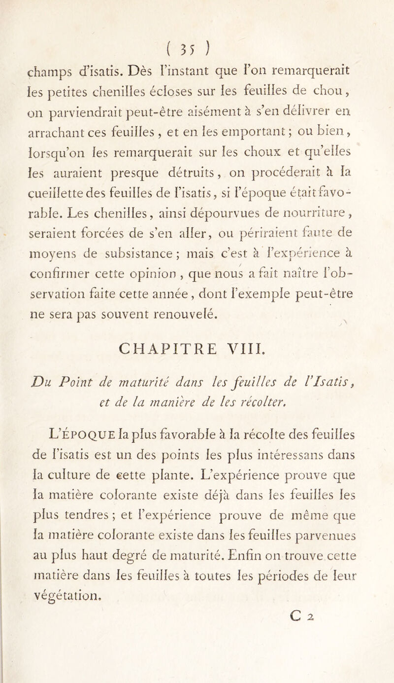 champs d’isatis. Dès l’instant que F on remarquerait les petites chenilles écloses sur les feuilles de chou, on parviendrait peut-être aisément à s’en délivrer eu arrachant ces feuilles, et en les emportant ; ou bien, lorsqu’on les remarquerait sur les choux et qu’elles les auraient presque détruits, on procéderait h. la cueillette des feuilles de l’isatis, si l’époque était favo- rable. Les chenilles, ainsi dépourvues de nourriture , seraient forcées de s’en aller, ou périraient faute de moyens de subsistance ; mais c’est à l’expérience à confirmer cette opinion , que nous a fait naître l’ob- servation faite cette année , dont l’exemple peut-être ne sera pas souvent renouvelé. CHAPITRE VIII. Du Point do maturité dans les feuilles de l’Isatis, et de la maniéré de les récolter, L’Époque la plus favorable à la récolte des feuilles de l’isatis est un des points les plus intéressans dans la culture de cette plante. L’expérience prouve que la matière colorante existe déjà dans les feuilles les plus tendres ; et l’expérience prouve de même que la matière colorante existe dans les feuilles parvenues au plus haut degré de maturité. Enfin on trouve cette matière dans les feuilles à toutes les périodes de leur végétation, C 2