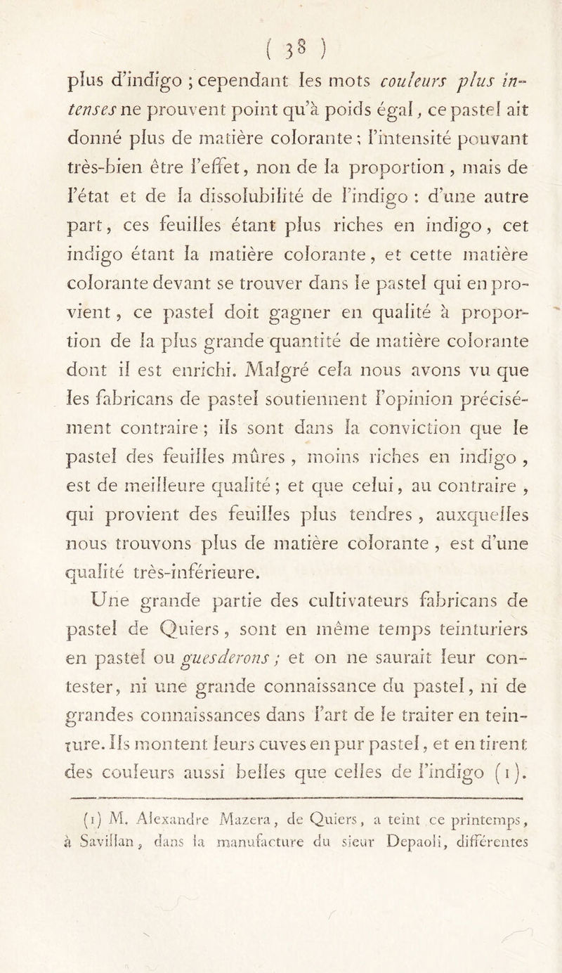 plus d’indigo ; cependant les mots couleurs plus in- tenses ne prouvent point qu’à poids égal, ce pastel ait donné plus de matière colorante ; l’intensité pouvant très-bien être l’effet, non de la proportion , mais de l’état et de la dissolubilité de l’indigo : d’une autre part, ces feuilles étant plus riches en indigo, cet indigo étant la matière colorante, et cette matière colorante devant se trouver dans le pastel qui en pro- vient , ce pastel doit gagner en qualité à propor- tion de la plus grande quantité de matière colorante dont il est enrichi. Malgré cela nous avons vu que les fahricans de pastel soutiennent l’opinion précisé- ment contraire ; ils sont dans la conviction que le pastel des feuilles mûres , moins riches en indigo , est de meilleure qualité ; et que celui, au contraire , qui provient des feuilles plus tendres , auxquelles nous trouvons plus de matière colorante , est d’une qualité très-inférieure. Une grande partie des cultivateurs fabricans de pastel de Quiers , sont en même temps teinturiers en pastel ou gués devons ; et on ne saurait leur con- tester, ni une grande connaissance du pastel, ni de grandes connaissances dans Fart de le traiter en tein- ture. Ils montent leurs cuves en pur pastel, et en tirent des couleurs aussi belles que celles de l’indigo (i). (i) M. Alexandre Mazera, de Quiers, a teint ce printemps, à Savillan, dans la manufacture du sieur Depaoii, différentes