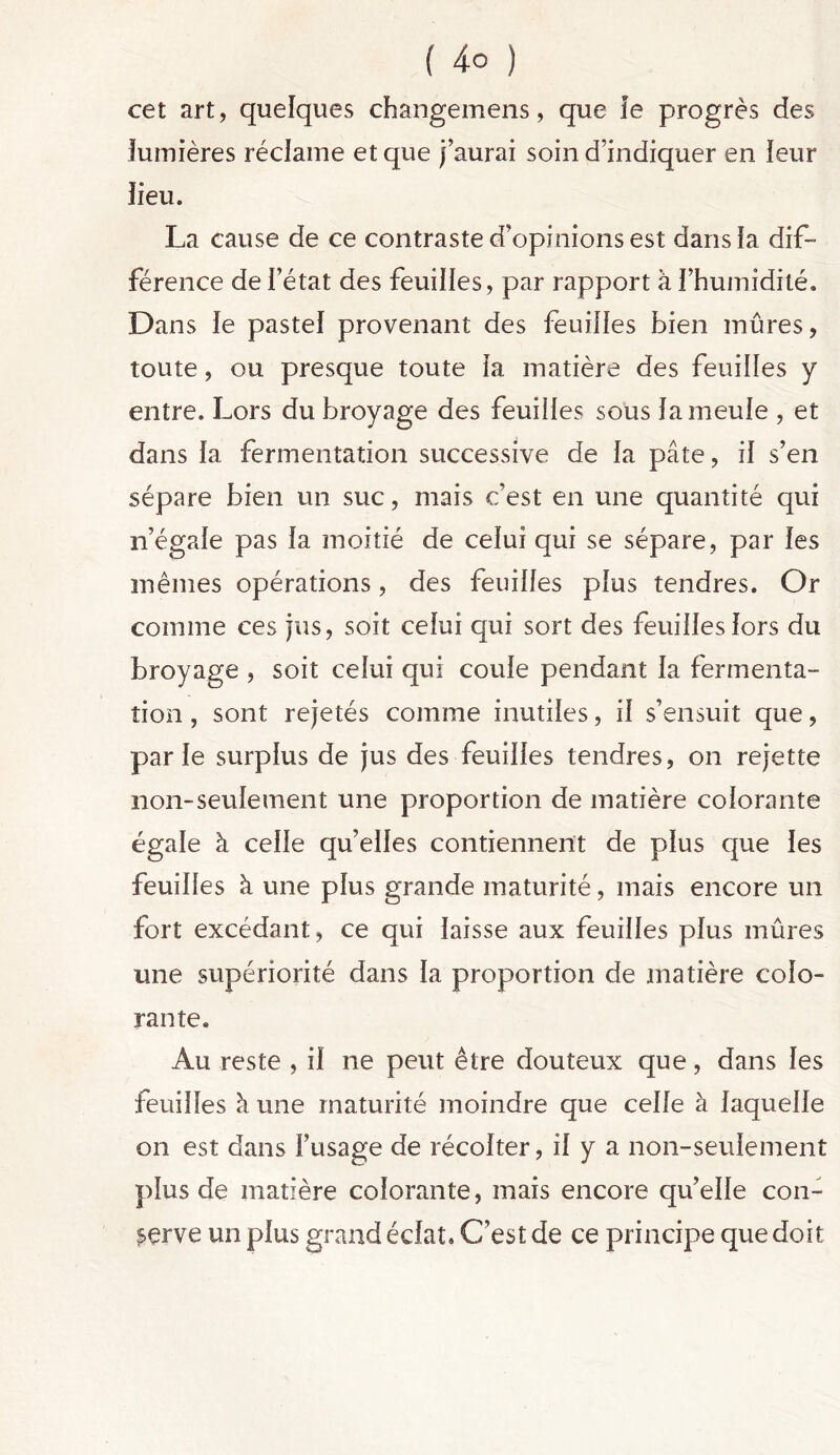 cet art, quelques changemens, que le progrès des lumières réclame et que j’aurai soin d’indiquer en leur lieu. La cause de ce contraste d’opinions est dans la dif- férence de l’état des feuilles, par rapport à l’humidité. Dans le pastel provenant des feuilles bien mûres, toute, ou presque toute la matière des feuilles y entre. Lors du broyage des feuilles sous la meule , et dans la fermentation successive de la pâte, il s’en sépare bien un suc, mais c’est en une quantité qui n’égale pas la moitié de celui qui se sépare, par les mêmes opérations, des feuilles plus tendres. Or comme ces jus, soit celui qui sort des feuilles lors du broyage , soit celui qui coule pendant la fermenta- tion , sont rejetés comme inutiles, il s’ensuit que, parle surplus de jus des feuilles tendres, on rejette non-seulement une proportion de matière colorante égale à celle quelles contiennent de plus que les feuilles à une plus grande maturité, mais encore un fort excédant, ce qui laisse aux feuilles plus mûres une supériorité dans la proportion de matière colo- rante. Au reste , il ne peut être douteux que, dans les feuilles h une maturité moindre que celle à laquelle on est dans l’usage de récolter, il y a non-seulement plus de matière colorante, mais encore qu’elle con- serve un plus grand éclat. C’est de ce principe que doit