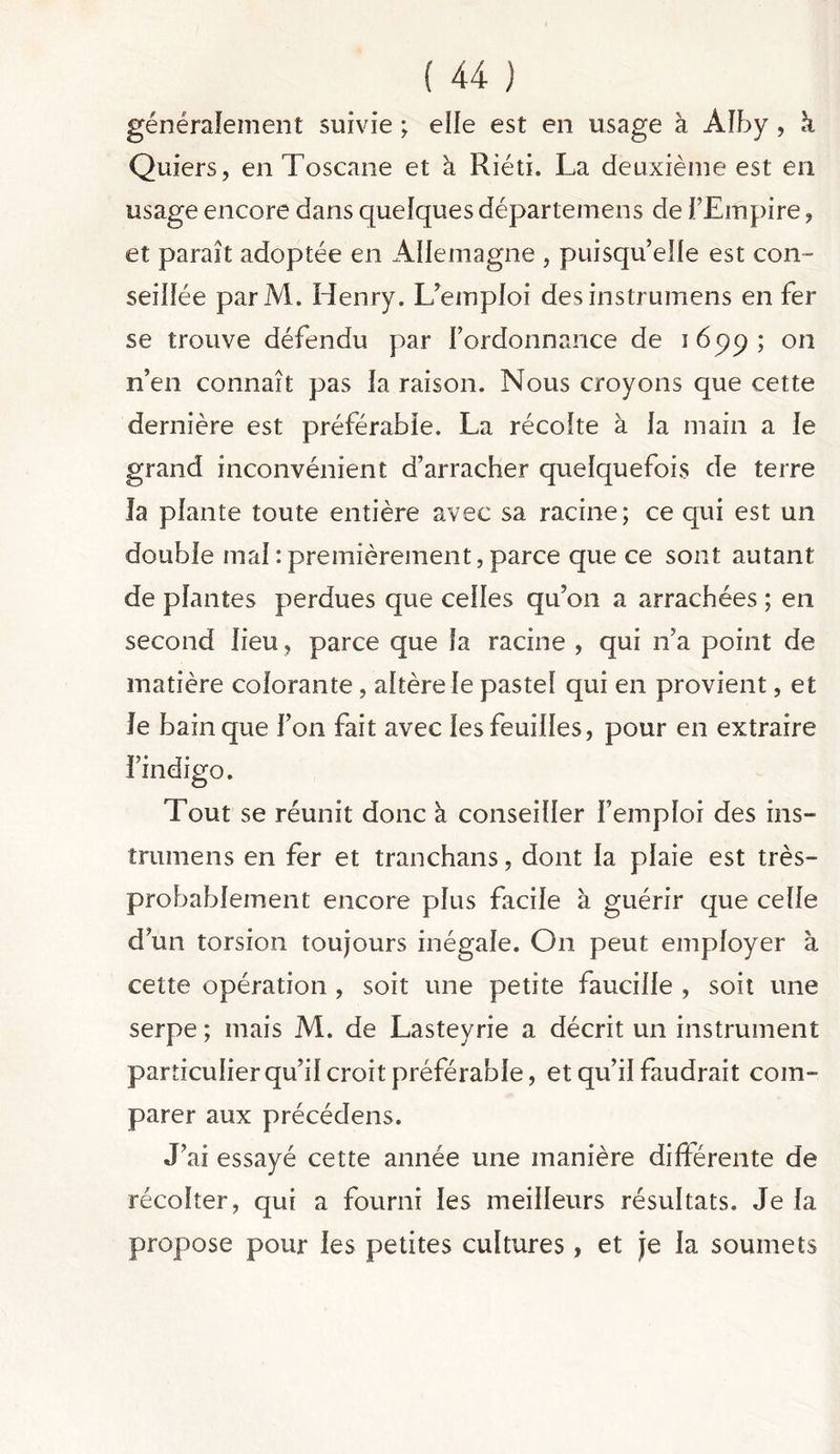 généralement suivie ; elle est en usage à Àlby , k Quiers, en Toscane et à Riéti. La deuxième est en usage encore dans quelques départemens de J’Empire , et paraît adoptée en Allemagne , puisqu’elle est con- seillée parM. Henry. L’emploi desinstrumens en fer se trouve défendu par l’ordonnance de i6pp; on n’en connaît pas la raison. Nous croyons que cette dernière est préférable. La récolte à la main a le grand inconvénient d’arracher quelquefois de terre la plante toute entière avec sa racine; ce qui est un double mal : premièrement, parce que ce sont autant de plantes perdues que celles qu’on a arrachées ; en second lieu , parce que la racine , qui n’a point de matière colorante, altère le pastel qui en provient, et le bain que l’on fait avec les feuilles, pour en extraire l’indigo. Tout se réunit donc à conseiller l’emploi des ins- trumens en fer et tranchans, dont la plaie est très- probablement encore plus facile à guérir que celle d’un torsion toujours inégale. On peut employer à cette opération , soit une petite faucille , soit une serpe ; mais M. de Lasteyrie a décrit un instrument particulier qu’il croit préférable, et qu’il faudrait com- parer aux précédens. J’ai essayé cette année une manière différente de récolter, qui a fourni les meilleurs résultats. Je la propose pour les petites cultures, et je la soumets