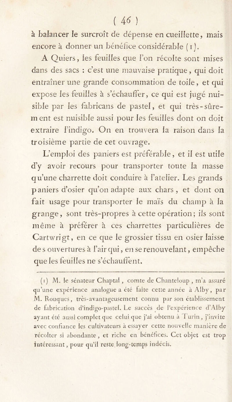 ( 4* ) à balancer le surcroît de dépense en cueillette, mais encore à donner un bénéfice considérable ( i ). A Quiers, les feuilles que l’on récolte sont mises dans des sacs : c’est une mauvaise pratique, qui doit entraîner une grande consommation de toile, et qui expose les feuilles à s’échauffer, ce qui est jugé nui- sible par les fabricans de pastel, et qui très-sûre- m ent est nuisible aussi pour les feuilles dont on doit extraire l’indigo. On en trouvera la raison dans la troisième partie de cet ouvrage. L’emploi des pamers est préférable, et il est utile d’y avoir recours pour transporter toute la masse qu’une charrette doit conduire à l’atelier. Les grands paniers d’osier qu’on adapte aux chars, et dont on fait usage pour transporter le maïs du champ à la grange, sont très-propres à cette opération ; ils sont même à préférer à ces charrettes particulières de Cartwrigt, en ce que le grossier tissu en osier laisse de s ouvertures à l’air qui, en se renouvelant, empêche que les feuilles ne s’échauffent. (i) M. le sénateur Chaptal , comte cle Chanteioup , m’a assuré qu’une expérience analogue a été faite cette année à Alby, par M. Rouques, très-avantageusement connu par son établissement de fabrication d’indigo-pastel. Le succès de l’expérience d’Alby ayant été aussi complet que celui que j’ai obtenu à Turin, j’invite avec confiance les cultivateurs à essayer cette nouvelle manière de récolter si abondante , et riche en bénéfices. Cet objet est trop intéressant, pour qu’il reste long-temps indécis.