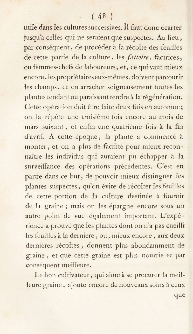 utile dans les culturessuccessives.il faut donc écarter Jusqua celles qui ne seraient que suspectes. Au lieu, par conséquent, de procéder à la récolte des feuilles de cette partie de la culture, les fattoire, fàctrices, ou fehnnes-chefs de laboureurs, et, ce qui vaut mieux encore, les propriétaires eux-mêmes, doivent parcourir les champs, et en arracher soigneusement toutes les plantes tendant ou paraissant tendre à la régénération. Cette opération doit être faite deux fois en automne ; on la répète une troisième fois encore au mois de mars suivant, et enfin une quatrième fois à la fin d’avril. A cette époque, la plante a commencé à monter, et on a plus de facilité pour mieux recon- naître les individus qui auraient pu échapper à la surveillance des opérations précédentes. C’est en partie dans ce but, de pouvoir mieux distinguer les plantes suspectes, qu’on évite de récolter les feuilles de cette portion de la culture destinée à fournir de la graine ; mais on les épargne encore sous un autre point de vue également important. L’expé- rience a prouvé que les plantes dont on n’a pas cueilli les feuilles à la dernière, ou, mieux encore , aux deux dernières récoltes , donnent plus abondamment de graine , et que cette graine est plus nourrie et par conséquent meilleure. Le bon cultivateur, qui aime à se procurer la meil- leure graine, ajoute encore de nouveaux soins à ceux que