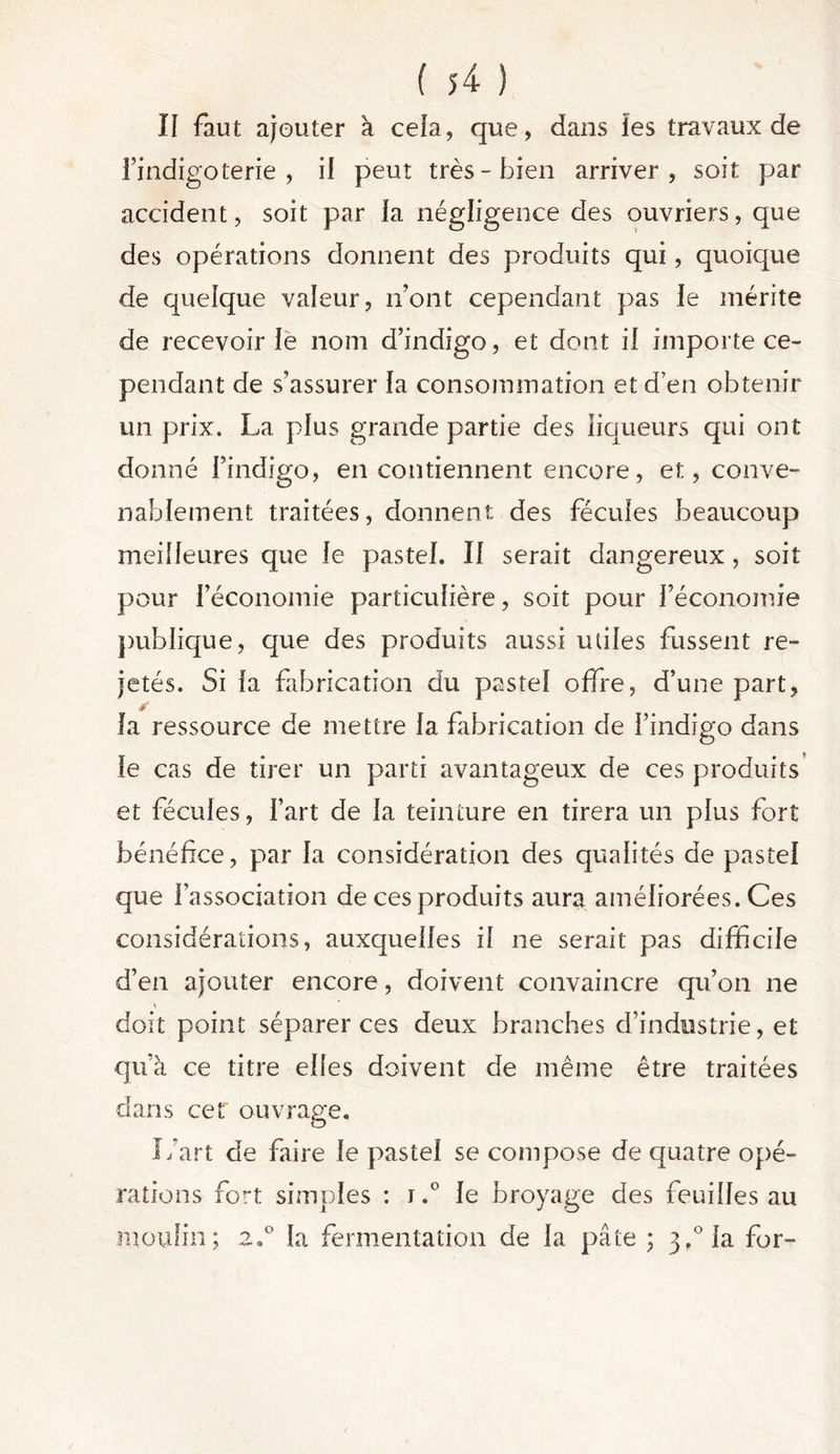 II faut ajouter à cela, que, dans les travaux de findigoterie , il peut très-bien arriver, soit par accident, soit par la négligence des ouvriers, que des opérations donnent des produits qui, quoique de quelque valeur, n’ont cependant pas le mérite de recevoir le nom d’indigo, et dont il importe ce- pendant de s’assurer la consommation et d’en obtenir un prix. La plus grande partie des liqueurs qui ont donné l’indigo, en contiennent encore, et, conve- nablement traitées, donnent des fécules beaucoup meilleures que le pastel. Il serait dangereux , soit pour l’économie particulière, soit pour l’économie publique, que des produits aussi utiles fussent re- jetés. Si la fabrication du pastel offre, d’une part, la ressource de mettre la fabrication de l’indigo dans le cas de tirer un parti avantageux de ces produits et fécules, l’art de la teinture en tirera un plus fort bénéfice, par la considération des qualités de pastel que l’association de ces produits aura améliorées. Ces considérations, auxquelles il ne serait pas difficile d’en ajouter encore, doivent convaincre qu’on ne doit point séparer ces deux branches d’industrie, et qu’à ce titre elles doivent de même être traitées dans cef ouvrage. L’art de faire le pastel se compose de quatre opé- rations fort simples : i.° le broyage des feuilles au moulin; z.° la fermentation de la pâte ; 3,°la for-